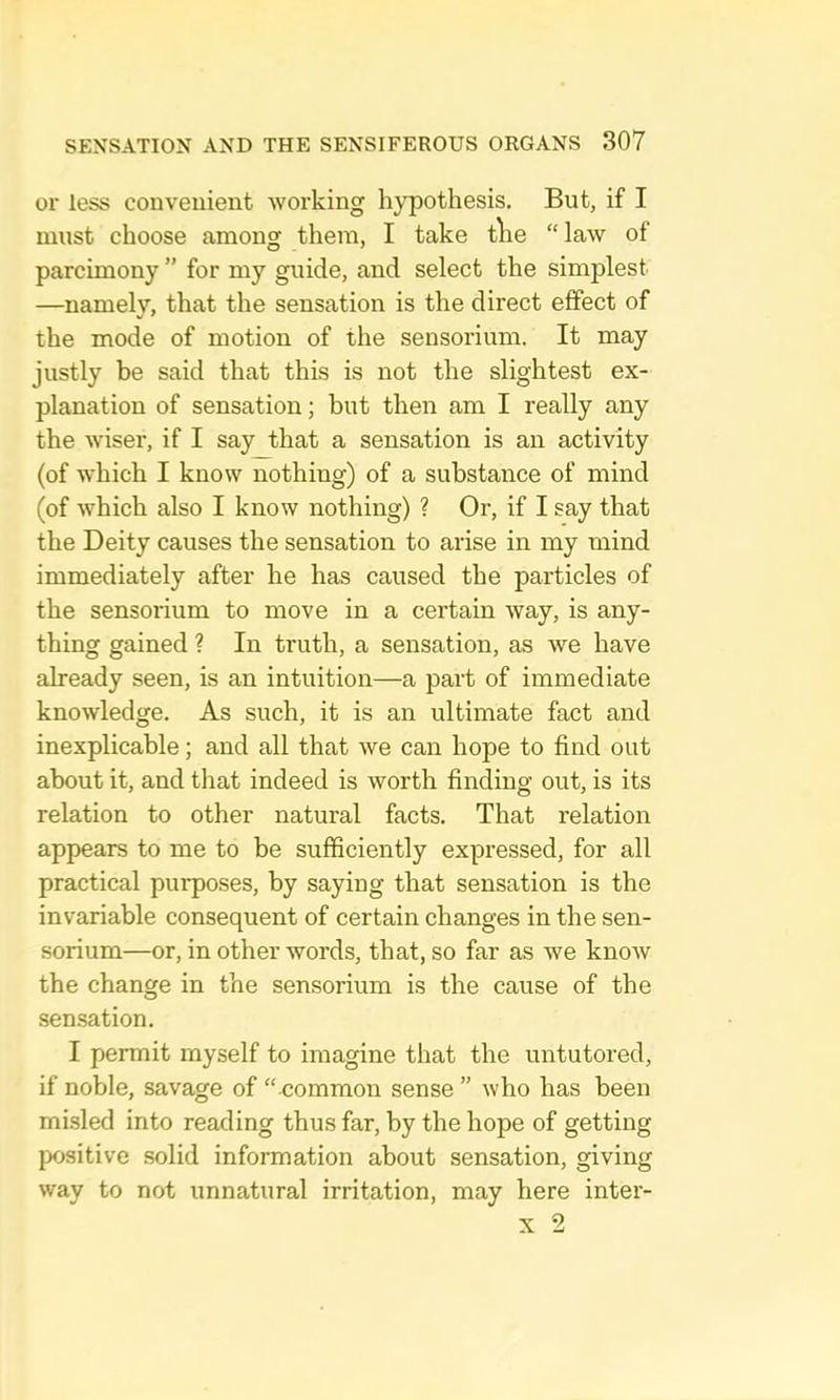 or less convenient working hypothesis. But, if I must choose among them, I take tVie law of parcimony ” for my guide, and select the simplest —namely, that the sensation is the direct effect of the mode of motion of the sensorium. It may justly be said that this is not the slightest ex- planation of sensation; but then am I really any the wiser, if I say that a sensation is an activity (of which I know nothing) of a substance of mind (of which also I know nothing) ? Or, if I say that the Deity causes the sensation to arise in my mind immediately after he has caused the particles of the sensorium to move in a certain way, is any- thing gained ? In truth, a sensation, as we have already seen, is an intuition—a part of immediate knowledge. As such, it is an ultimate fact and inexplicable; and all that we can hope to find out about it, and that indeed is worth finding out, is its relation to other natural facts. That relation appears to me to be sufficiently expressed, for all practical purposes, by saying that sensation is the invariable consequent of certain changes in the sen- sorium—or, in other words, that, so far as we know the change in the sensorium is the cause of the sen.sation. I permit myself to imagine that the untutored, if noble, savage of “ common sense ” who has been mi.sled into reading thus far, by the hope of getting positive solid information about sensation, giving way to not unnatural irritation, may here inter-