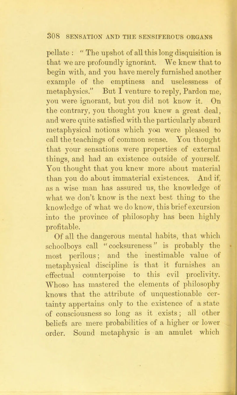 pellate : “ The upshot of all this long disquisition is that we are profoundly ignorant. We knew that to begin with, and you have merely furnished another example of the emptiness and uselessness of metaphysics.” But I venture to reply, Pardon me, you were ignorant, but you did not know it. On the contrary, you thought you knew a great deal, and were qidte satisfied with the particularly absurd metaphysical notions which you were pleased to call the teachings of common sense. You thought that your sensations were jjroperties of extenial things, and had an existence outside of yourself. You thought that you knew more about material than you do about immaterial existences. And if, as a wise man has assured us, the knowledge of what we don’t know is the next best thing to the knowledge of what we do know, this brief excursion into the province of philosophy has been highly profitable. Of all the dangerous mental habits, that which schoolboys call “cocksureness” is probably the most perilous; and the inestimable value of metaphysical discipline is that it furnishes an effectual counterpoise to this evil proclivity. Whoso has mastered the elements of philosophy knows that the attribute of unquestionable cer- tainty appertains only to the existence of a state of consciousness so long as it exists; all other beliefs are mere probabilities of a higher or lower order. Sound metaphysic is an amulet which