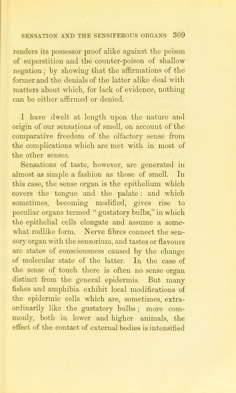 renders its possessor proof alike against the poison of superstition and the counter-poison of shallow negation; by showing that the affirmations of the former and the denials of the latter alike deal with matters about which, for lack of evidence, nothing can be either affirmed or denied. I have dwelt at length upon the nature and origin of our sensations of smell, on account of the comparative freedom of the olfactory sense from the comphcations which are met with in most of the other senses. Sensations of taste, however, are generated in almost as simple a fashion as those of smell. In this case, the sense organ is the epithelium which covers the tongue and the palate: and which sometimes, becoming modified, gives rise to peculiar organs termed “ gustatory bulbs,” in which the epithelial cells elongate and assume a some- what rodlike form. Nerve fibres connect the sen- sor}* organ with the sensorium, and tastes or flavours are states of consciousness caused by the change of molecular state of the latter. In the case of the sense of touch there is often no sense organ distinct from the general epidermis. But many fishes and amphibia exhibit local modifications of the epidermic cells which are, sometimes, extra- ordinarily like the gustatory bulbs; more com- monly, both in lower and higher animals, the effect of the contact of external bodies is intensified