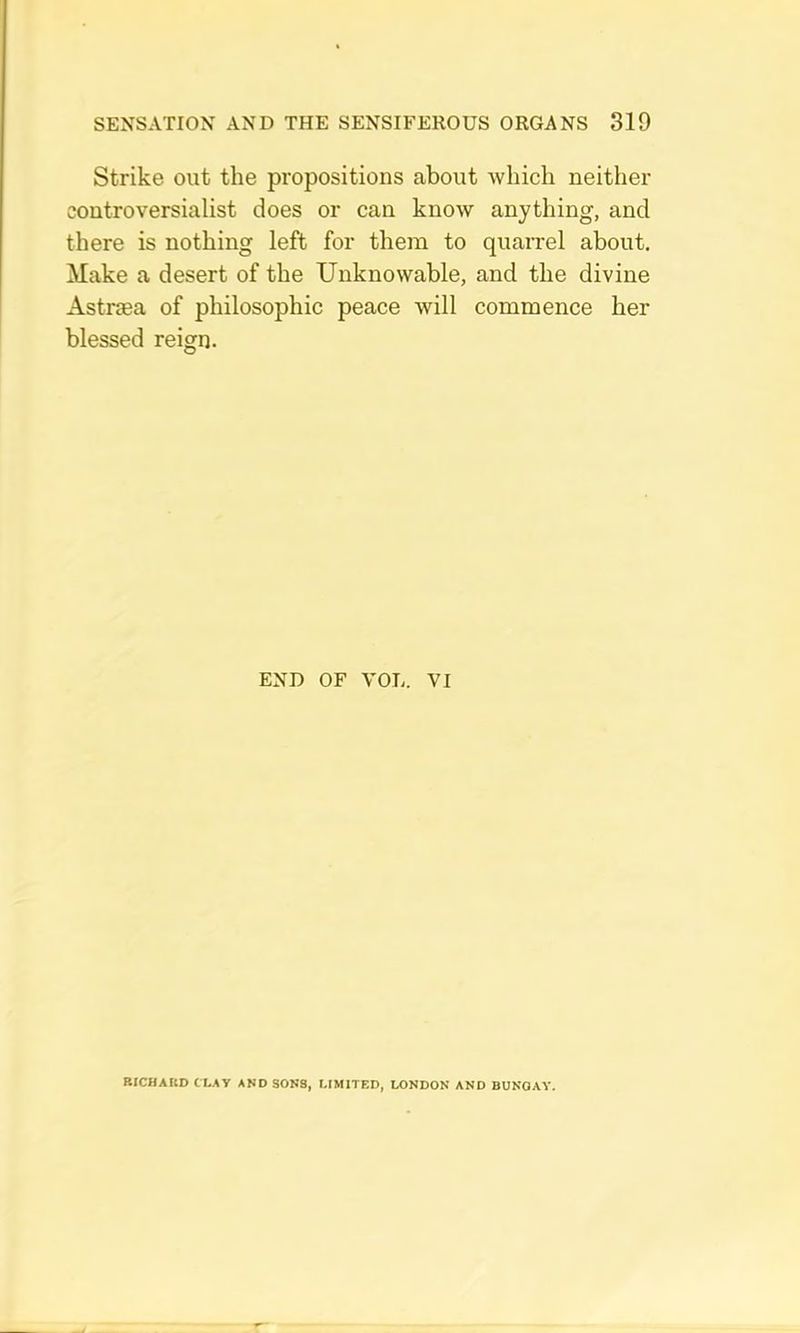 Strike out the propositions about which neither controversialist does or can know anything, and there is nothing left for them to quaixel about. Make a desert of the Unknowable, and the divine Astriea of philosophic peace will commence her blessed reign. END OF VOL. VI RICHAItD CLAY AND SONS, LIMITED, LONDON AND BUNGAY.