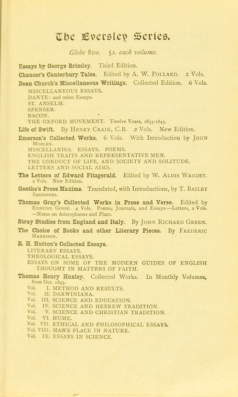 c:be iSversle^ Series* Globe 8w. 5j. each vobeme. Essays by George Brimley. Third Edition. Chaucer’s Canterbury Tales. Edited by A. W. Pollard. 2 Vols. Dean Church’s Miscellaneous Writings. Collected Edition. 6 Vols. MISCELL.ANEOUS ESSAYS. D.ANTE : and other Essays. ST. ANSELM. SPENSER. B.ACON. THE OXFORD MOVEMENT. Twelve Years, 1833-1845. Life of Swift. By Henry Craik, C.B. 2 Vols. New Edition. Emerson’s Collected Works. 6 Vols. With Introduction by John Morley. MISCELLANIES. ESSAYS. POEMS. ENGLISH TRAITS AND REPRESENTATIVE MEN. THE CONDUCT OF LIFE, AND SOCIETY AND SOLITUDE. LETTERS AND SOCIAL AIMS. The Letters of Edward Fitzgerald. Edited by W. Alois Wright. 2 Vols. New Edition. Goethe’s Prose Maxims. Translated, with Introductions, by T. Bailey Saunders. Thomas Gray’s Collected Works in Prose and Verse. Edited by Edmund Gosse. 4 Vols. Poems, Journals, and Essays.—Letters, 2 Vols. —Notes on Aristophanes and Plato. Stray Studies from England and Italy. By John Richard Green. The Choice of Books and other Literary Pieces. By Frederic Harrison. E. H. Hutton’s Collected Essays. LITERARY ESSAYS. THEOLOGICAL ESSAYS. ESSAYS ON SOME OF THE MODERN GUIDES OF ENGLISH THOUGHT IN MATTERS OF FAITH. Thomas Henry Huxley. Collected Works. In Monthly Volumes, from Oct. 1893. Vol. I. METHOD AND RESULTS. Vol. II. DARWIN I ANA. Vol. III. SCIENCE AND EDUCATION. Vol. IV. SCIENCE AND HEBREW TRADITION. Vol. V. SCIENCE AND CHRISTIAN TRADITION. Vol. VI. HUME. Vol. VII. ETHICAL AND PHILOSOPHICAL ESSAYS. Vol. VTIl. MAN’S PLACE IN NATURE. Vol. IX. ESSAYS IN SCIENCE.