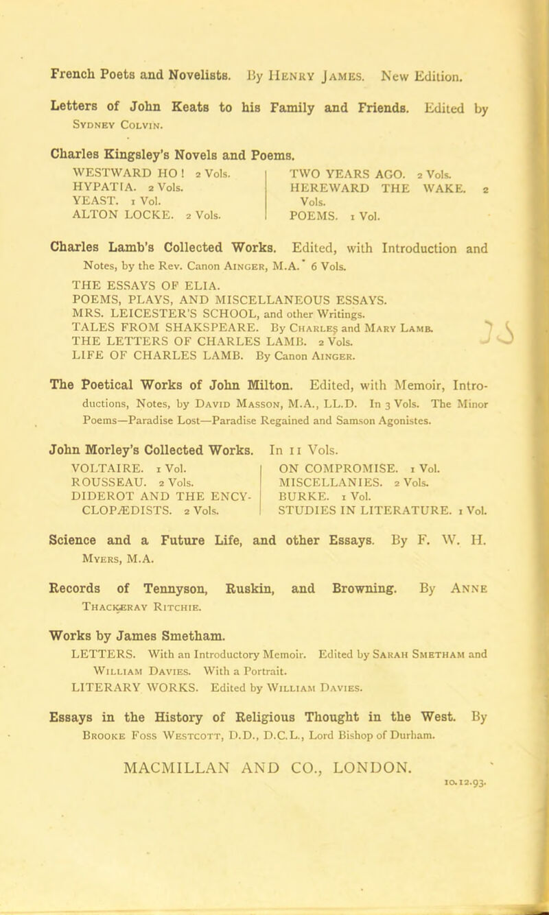 French Poets and Novelists. By Henry James. New Edition. Letters of John Keats to his Family and Friends. Edited by Sydney Colyin. Charles Kingsley’s Novels and Poems. Charles Lamb's Collected Works. Edited, with Introduction and Notes, by the Rev. Canon Ainger, M.A. ’ 6 Vols. THE ES.SAYS OP ELIA. POEMS, PLAYS, AND MISCELLANEOUS ESSAYS. MRS. LEICESTER’S SCHOOL, and other Writings. TALES FROM SHAKSPEARE. By Charlej and Mary Lamb. THE LETTERS OF CHARLES LAMB. 2 Vols. ^ LIFE OF CHARLES LAMB. By Canon Ainger. The Poetical Works of John Milton. Edited, with Memoir, Intro- ductions, Notes, by David Masson, M.A., LL.D. In 3 Vols. The Minor Poems—Paradise Lost—Paradise Regained and Samson Agonistes. John Morley’s Collected Works. In 11 Vols. VOLTAIRE. I Vol. I ON COMPROMISE, i Vol. Science and a Future Life, and other Essays. By F. W. H. Myers, M.A. Records of Tennyson, Ruskin, and Browning. By Anne Thacigerav Ritchie. Works by James Smetham. LETTERS. With an Introductory Memoir. Edited by Sarah Smetham and William Davies. With a Portrait. LITERARY WORKS. Edited by William Davies. Essays in the History of Religious Thought in the West. By Brooke Foss Westcott, D.D., D.C.L., Lord Bishop of Durham. WESTWARD HO ! 2 Vols. HYPATIA. 2 Vols. YEAST. I Vol. ALTON LOCKE. 2 Vols. TWO YEARS AGO. 2 Vols. HEREWARD THE WAKE. 2 Vols. POEMS. I Vol. ROUSSEAU. 2 Vols. DIDEROT AND THE ENCY- CLOPAIDISTS. 2 Vols. MISCELLANIES. 2 Vols. BURKE. I Vol. STUDIES IN LITERATURE, i Vol. MACMILLAN AND CO., LONDON, 10.12.93.