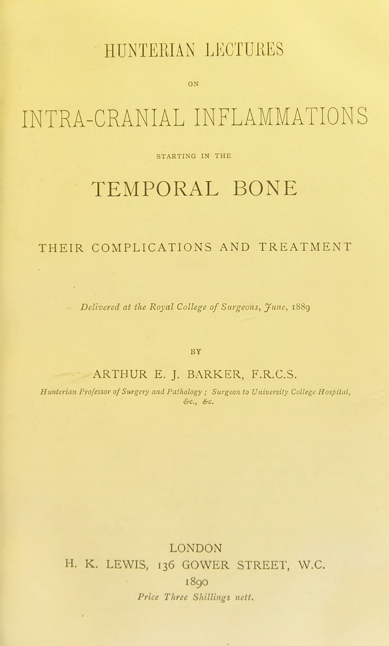 HUNTERIAN LECTUilES ON INTRA-CRANIAL INFLAMMATIONS STARTING IN THE TEMPORAL BONE THEIR COMPLICATIONS AND TREATMENT Delivered at the Royal College of Surgeons, gillie, i88g BY • ARTHUR E. J. BARKER, F.R.C.S. Huntenaii Professor of Surgery and Pathology ; Surgeon to University College Hospital, &c., &c. LONDON H. K. LEWIS, 136 GOWER STREET, W.C. 1890 Price Three Shillings nett.