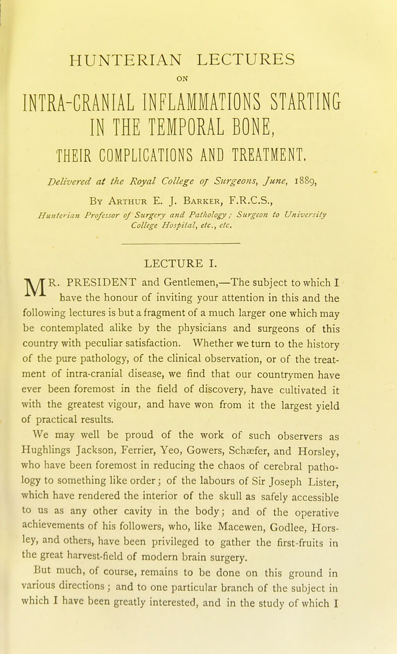 ON INTRA-CRANIAL INFLAMMATIONS STARTING IN THE TEMPORAL BONE, THEIR COMPLICATIONS AND TREATMENT. Delivered at the Royal College 0/ Snrgeons, June, 1889, By Arthur E. J. Barker, F.R.C.S., Huntet-ian Professor oj Surgery atid Pathology; Surgeon to University College Hospital, etc., etc. LECTURE I. TV/r R. PRESIDENT and Gentlemen,—The subject to which I have the honour of inviting your attention in this and the following lectures is but a fragment of a much larger one which may be contemplated alike by the physicians and surgeons of this country with peculiar satisfaction. Whether we turn to the history of the pure pathology, of the clinical observation, or of the treat- ment of intra-cranial disease, we find that our countrymen have ever been foremost in the field of discovery, have cultivated it with the greatest vigour, and have won from it the largest yield of practical results. We may well be proud of the work of such observers as Hughlings Jackson, Ferrier, Yeo, Gowers, Schsefer, and Horsley, who have been foremost in reducing the chaos of cerebral patho- logy to something like order; of the labours of Sir Joseph Lister, which have rendered the interior of the skull as safely accessible to us as any other cavity in the body; and of the operative achievements of his followers, who, Hke Macewen, Godlee, Hors- ley, and others, have been privileged to gather the first-fruits in the great harvest-field of modern brain surgery. But much, of course, remains to be done on this ground in various directions; and to one particular branch of the subject in