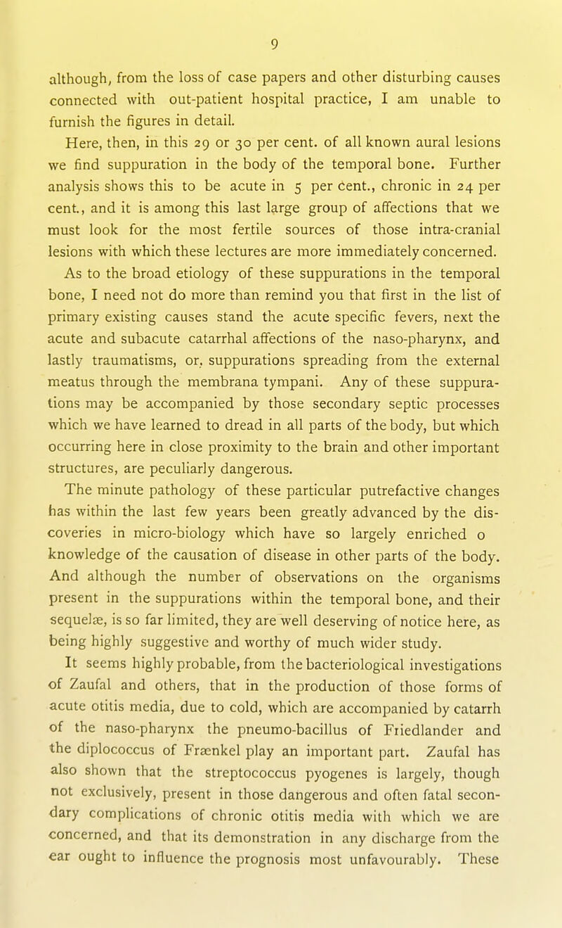 although, from the loss of case papers and other disturbing causes connected with out-patient hospital practice, I am unable to furnish the figures in detail. Here, then, in this 29 or 30 per cent, of all known aural lesions we find suppuration in the body of the temporal bone. Further analysis shows this to be acute in 5 per cent., chronic in 24 per cent., and it is among this last large group of affections that we must look for the most fertile sources of those intra-cranial lesions with which these lectures are more immediately concerned. As to the broad etiology of these suppurations in the temporal bone, I need not do more than remind you that first in the list of primary existing causes stand the acute specific fevers, next the acute and subacute catarrhal affections of the naso-pharynx, and lastly traumatisms, or, suppurations spreading from the external meatus through the membrana tympani. Any of these suppura- tions may be accompanied by those secondary septic processes which we have learned to dread in all parts of the body, but which occurring here in close proximity to the brain and other important structures, are peculiarly dangerous. The minute pathology of these particular putrefactive changes has within the last few years been greatly advanced by the dis- coveries in micro-biology which have so largely enriched o knowledge of the causation of disease in other parts of the body. And although the number of observations on the organisms present in the suppurations within the temporal bone, and their sequelae, is so far limited, they are well deserving of notice here, as being highly suggestive and worthy of much wider study. It seems highly probable, from the bacteriological investigations of Zaufal and others, that in the production of those forms of acute otitis media, due to cold, which are accompanied by catarrh of the naso-pharynx the pneumo-bacillus of Fiiedlander and the diplococcus of Fraenkel play an important part. Zaufal has also shown that the streptococcus pyogenes is largely, though not exclusively, present in those dangerous and often fatal secon- dary complications of chronic otitis media with which we are concerned, and that its demonstration in any discharge from the ear ought to influence the prognosis most unfavourably. These