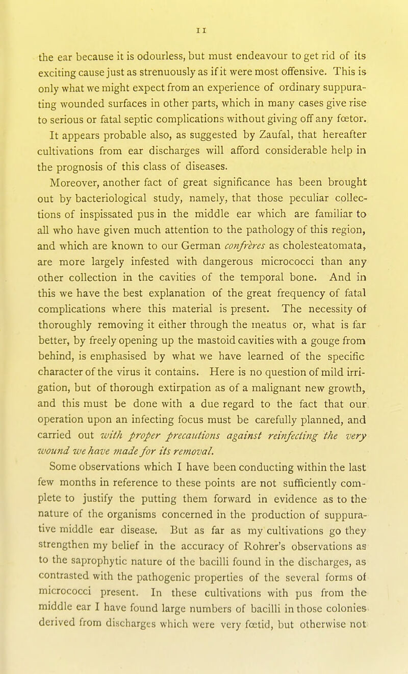 the ear because it is odourless, but must endeavour to get rid of its exciting cause just as strenuously as if it were most offensive. This is only what we might expect from an experience of ordinary suppura- ting wounded surfaces in other parts, which in many cases give rise to serious or fatal septic complications without giving off any foetor. It appears probable also, as suggested by Zaufal, that hereafter cultivations from ear discharges will afford considerable help in the prognosis of this class of diseases. Moreover, another fact of great significance has been brought out by bacteriological study, namely, that those peculiar collec- tions of inspissated pus in the middle ear which are familiar to all who have given much attention to the pathology of this region, and which are known to our German confreres as cholesteatomata, are more largely infested with dangerous micrococci than any other collection in the cavities of the temporal bone. And in this we have the best explanation of the great frequency of fatal complications where this material is present. The necessity of thoroughly removing it either through the meatus or, what is far better, by freely opening up the mastoid cavities with a gouge from behind, is emphasised by what we have learned of the specific character of the virus it contains. Here is no question of mild irri- gation, but of thorough extirpation as of a malignant new growth, and this must be done with a due regard to the fact that our operation upon an infecting focus must be carefully planned, and carried out with proper precautions against reinfecting the very wound we have made for its removal. Some observations which I have been conducting within the last few months in reference to these points are not sufficiently com- plete to justify the putting them forward in evidence as to the nature of the organisms concerned in the production of suppura- tive middle ear disease. But as far as my cultivations go they strengthen my belief in the accuracy of Rohrer's observations as to the saprophytic nature of the bacilli found in the discharges, as contrasted with the pathogenic properties of the several forms of micrococci present. In these cultivations with pus from the middle ear I have found large numbers of bacilli in those colonies derived from discharges which were very foetid, but otherwise not