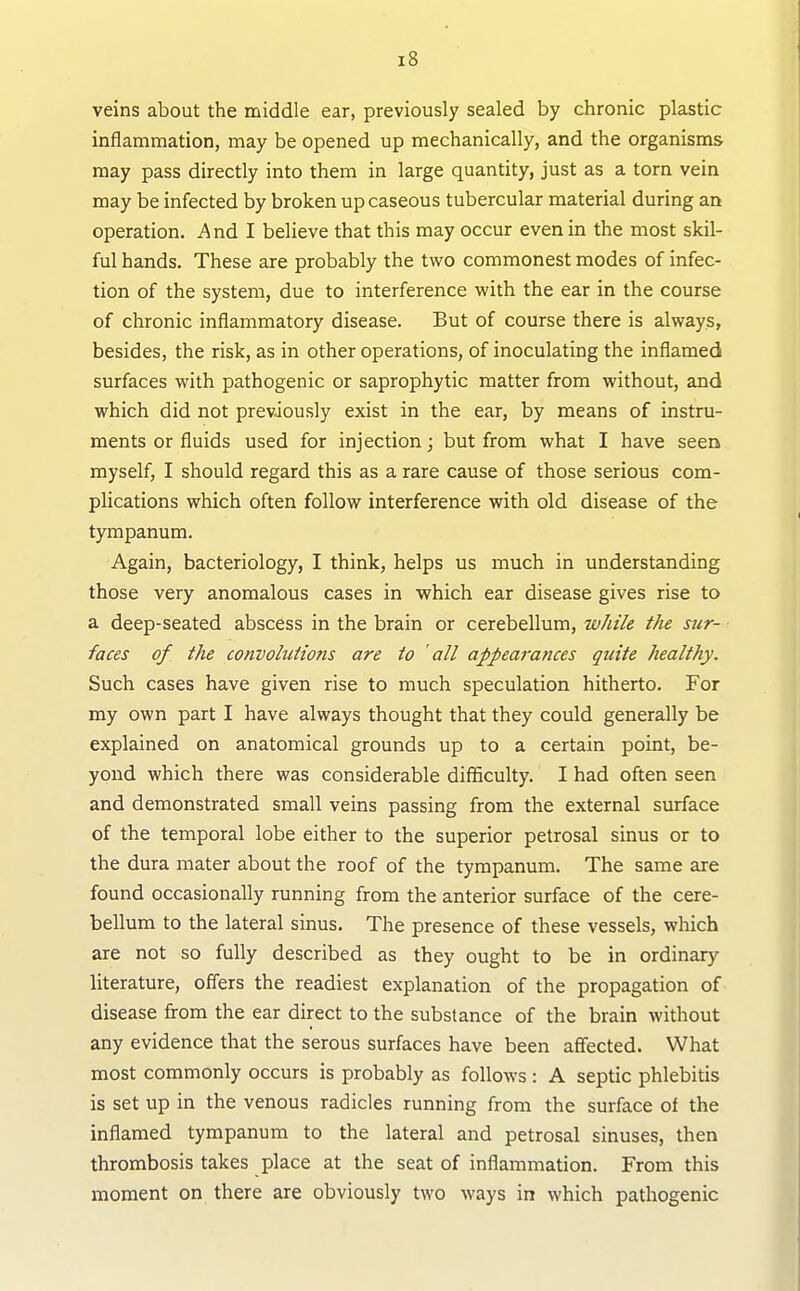 veins about the middle ear, previously sealed by chronic plastic inflammation, may be opened up mechanically, and the organisms may pass directly into them in large quantity, just as a torn vein may be infected by broken up caseous tubercular material during an operation. And I believe that this may occur even in the most skil- ful hands. These are probably the two commonest modes of infec- tion of the system, due to interference with the ear in the course of chronic inflammatory disease. But of course there is always, besides, the risk, as in other operations, of inoculating the inflamed surfaces with pathogenic or saprophytic matter from without, and which did not previously exist in the ear, by means of instru- ments or fluids used for injection; but from what I have seen myself, I should regard this as a rare cause of those serious com- plications which often follow interference with old disease of the tympanum. Again, bacteriology, I think, helps us much in understanding those very anomalous cases in which ear disease gives rise to a deep-seated abscess in the brain or cerebellum, wJiile the sur- faces of the convolutions are to 'all appearances quite healthy. Such cases have given rise to much speculation hitherto. For my own part I have always thought that they could generally be explained on anatomical grounds up to a certain point, be- yond which there was considerable difficulty. I had often seen and demonstrated small veins passing from the external surface of the temporal lobe either to the superior petrosal sinus or to the dura mater about the roof of the tympanum. The same are found occasionally running from the anterior surface of the cere- bellum to the lateral sinus. The presence of these vessels, which are not so fully described as they ought to be in ordinary literature, offers the readiest explanation of the propagation of disease from the ear direct to the substance of the brain without any evidence that the serous surfaces have been affected. What most commonly occurs is probably as follows : A septic phlebitis is set up in the venous radicles running from the surface of the inflamed tympanum to the lateral and petrosal sinuses, then thrombosis takes place at the seat of inflammation. From this moment on there are obviously two ways in which pathogenic