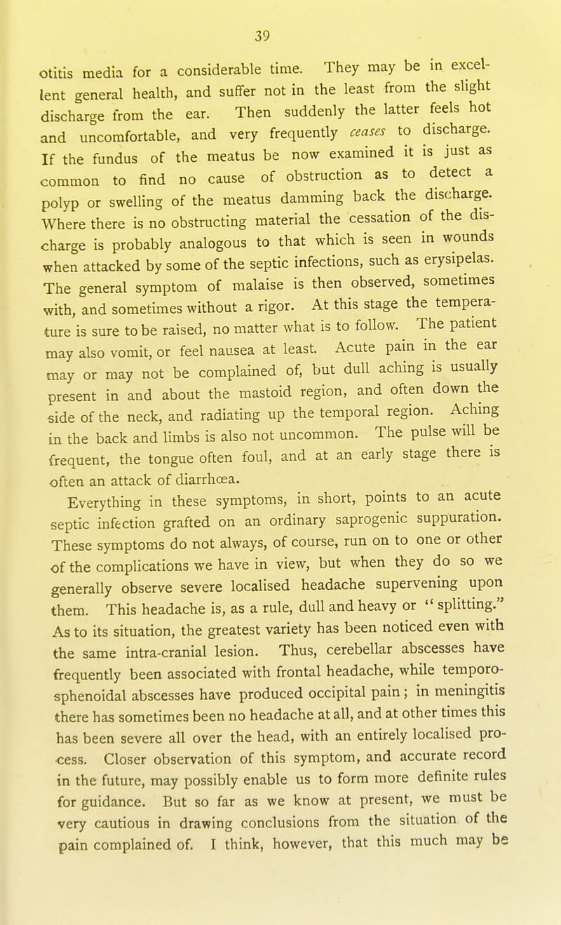 otitis media for a considerable time. They may be in excel- lent general health, and suffer not in the least from the slight discharge from the ear. Then suddenly the latter feels hot and uncomfortable, and very frequently ceases to discharge. If the fundus of the meatus be now examined it is just as common to find no cause of obstruction as to detect a polyp or swelling of the meatus damming back the discharge. Where there is no obstructing material the cessation of the dis- charge is probably analogous to that which is seen in wounds when attacked by some of the septic infections, such as erysipelas. The general symptom of malaise is then observed, sometimes with, and sometimes without a rigor. At this stage the tempera- ture is sure to be raised, no matter what is to follow. The patient may also vomit, or feel nausea at least. Acute pain in the ear may or may not be complained of, but dull aching is usually present in and about the mastoid region, and often down the side of the neck, and radiating up the temporal region. Aching in the back and limbs is also not uncommon. The pulse will be frequent, the tongue often foul, and at an early stage there is often an attack of diarrhcea. Everything in these symptoms, in short, points to an acute septic infection grafted on an ordinary saprogenic suppuration. These symptoms do not always, of course, run on to one or other of the complications we have in view, but when they do so we generally observe severe localised headache supervening upon them. This headache is, as a rule, dull and heavy or  splitting. As to its situation, the greatest variety has been noticed even with the same intra-cranial lesion. Thus, cerebellar abscesses have frequently been associated with frontal headache, while temporo- sphenoidal abscesses have produced occipital pain; in meningitis there has sometimes been no headache at all, and at other times this has been severe all over the head, with an entirely localised pro- cess. Closer observation of this symptom, and accurate record in the future, may possibly enable us to form more definite rules for guidance. But so far as we know at present, we must be very cautious in drawing conclusions from the situation of the pain complained of. I think, however, that this much may be