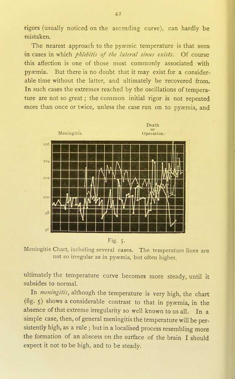 rigors (usually noticed on the ascending curve), can hardly be mistaken. The nearest approach to the pysemic temperature is that seen in cases in which phlebitis of the lateral sinus exists. Of course this affection is one of those most commonly associated with pyaemia. But there is no doubt that it may exist for a consider- able time without the latter, and ultimately be recovered from. In such cases the extremes reached by the oscillations of tempera- ture are not so great; the common initial rigor is not repeated more than once or twice, unless the case run on to pyaemia, and TMeningitis. Death or Operation. 106 104 mil MHill jinnHi KliWniHHIIIH \mwmmm\m HHiiiBHimiiHUHMnBH BHHIill nyi Fig. 5- Meningitis Chart, including several cases. Tlie temperature lines are not so irregular as in pyaemia, but often higher. ultimately the temperature curve becomes more steady, until it subsides to normal. In meningitis, although the temperature is very high, the chart (fig. 5) shows a considerable contrast to that in pyaemia, in the absence of that extreme irregularity so well known to us all. In a simple case, then, of general meningitis the temperature will be per- sistently high, as a rule ; but in a localised process resembling more the formation of an abscess on the surface of the brain I should expect it not to be high, and to be steady.