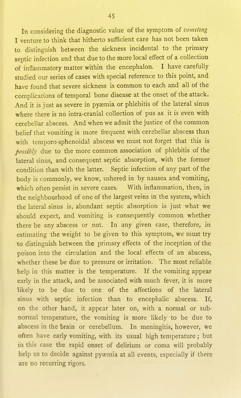 In considering the diagnostic value of the symptom of vomiting I venture to think that hitherto sufficient care has not been taken to distinguish between the sickness incidental to the primary septic infection and that due to the more local effect of a collection of inflammatory matter within the encephalon. I have carefully studied our series of cases with special reference to this point, and have found that severe sickness is common to each and all of the complications of temporal bone disease at the onset of the attack. And it is just as severe in pyaemia or phlebitis of the lateral sinus where there is no intra-cranial collection of pus as it is even with cerebellar abscess. And when we admit the justice of the common belief that vomiting is more frequent with cerebellar abscess than with temporo sphenoidal abscess we must not forget that this is possibly due to the more common association of phlebitis of the lateral sinus, and consequent septic absorption, with the former condition than with the la.tter. Septic infection of any part of the body is commonly, we know, ushered in by nausea and vomiting, which often persist in severe cases. With inflammation, then, in the neighbourhood of one of the largest veins in the system, which the lateral sinus is, abundant septic absorption is just what we should expect, and vomiting is consequently common whether there be any abscess or not. In any given case, therefore, in estimating the weight to be given to this symptom, we must try to distinguish between the primary effects of the inception of the poison into the circulation and the local effects of an abscess, whether these be due to pressure or irritation. The most reHable help in this matter is the temperature. If the vomiting appear early in the attack, and be associated with much fever, it is more likely to be due to one of the affections of the lateral sinus with septic infection than to encephalic abscess. If, on the other hand, it appear later on, with a normal or sub- normal temperature, the vomiting is more likely to be due to abscess in the brain or cerebellum. In meningitis, however, we often have early vomiting, with its usual high temperature; but in this case the rapid onset of delirium or coma will probably help us to decide against pyaemia at all events, especially if there are no recurring rigors.