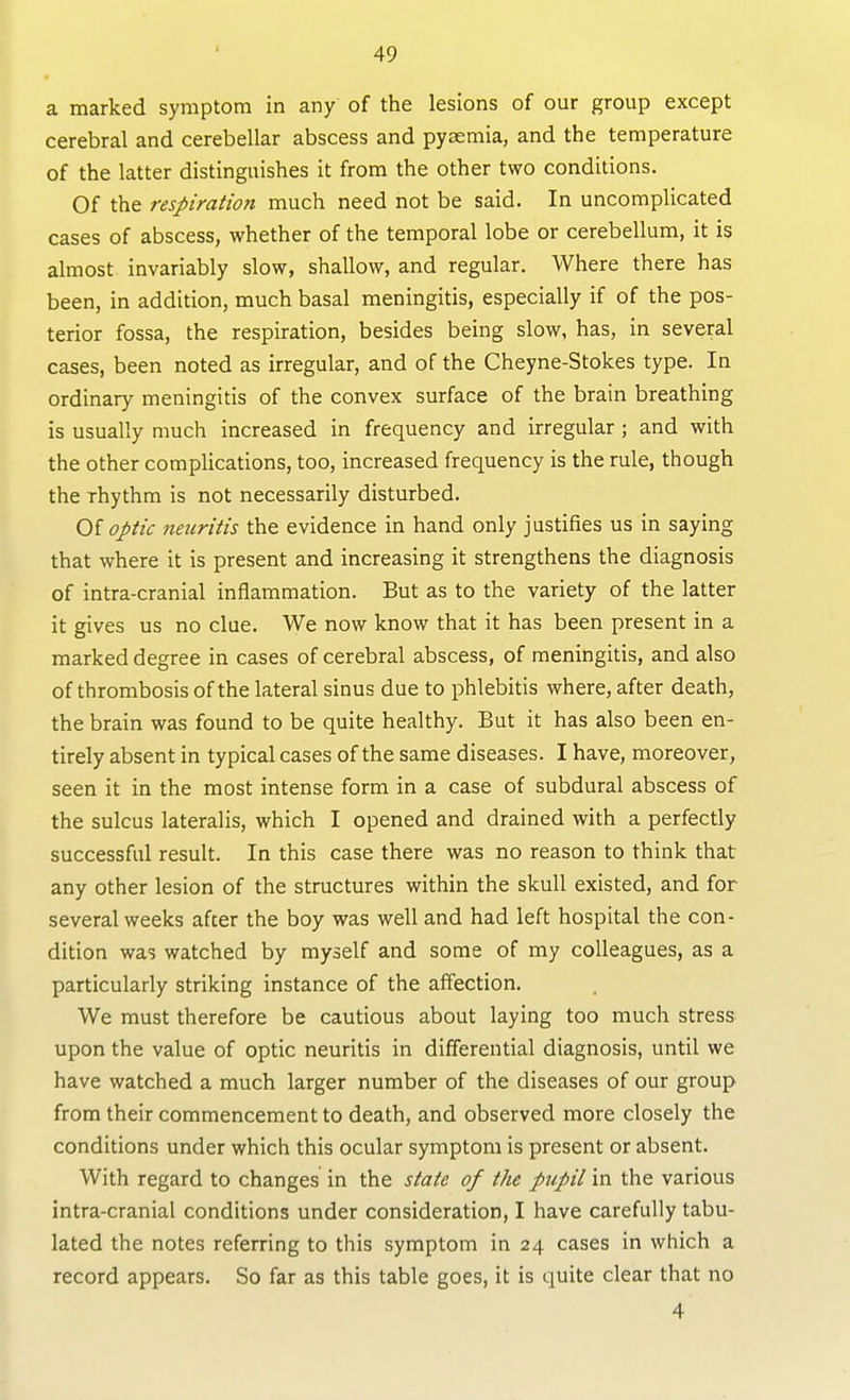 a marked symptom in any of the lesions of our group except cerebral and cerebellar abscess and pyaemia, and the temperature of the latter distinguishes it from the other two conditions. Of the respiration much need not be said. In uncomplicated cases of abscess, whether of the temporal lobe or cerebellum, it is almost invariably slow, shallow, and regular. Where there has been, in addition, much basal meningitis, especially if of the pos- terior fossa, the respiration, besides being slow, has, in several cases, been noted as irregular, and of the Cheyne-Stokes type. In ordinary meningitis of the convex surface of the brain breathing is usually much increased in frequency and irregular ; and with the other complications, too, increased frequency is the rule, though the rhythm is not necessarily disturbed. Oi optic neicritis the evidence in hand only justifies us in saying that where it is present and increasing it strengthens the diagnosis of intra-cranial inflammation. But as to the variety of the latter it gives us no clue. We now know that it has been present in a marked degree in cases of cerebral abscess, of meningitis, and also of thrombosis of the lateral sinus due to phlebitis where, after death, the brain was found to be quite healthy. But it has also been en- tirely absent in typical cases of the same diseases. I have, moreover, seen it in the most intense form in a case of subdural abscess of the sulcus lateralis, which I opened and drained with a perfectly successful result. In this case there was no reason to think that any other lesion of the structures within the skull existed, and for several weeks after the boy was well and had left hospital the con- dition was watched by myself and some of my colleagues, as a particularly striking instance of the affection. We must therefore be cautious about laying too much stress upon the value of optic neuritis in differential diagnosis, until we have watched a much larger number of the diseases of our group from their commencement to death, and observed more closely the conditions under which this ocular symptom is present or absent. With regard to changes in the state of the pupil in the various intra-cranial conditions under consideration, I have carefully tabu- lated the notes referring to this symptom in 24 cases in which a record appears. So far as this table goes, it is quite clear that no 4