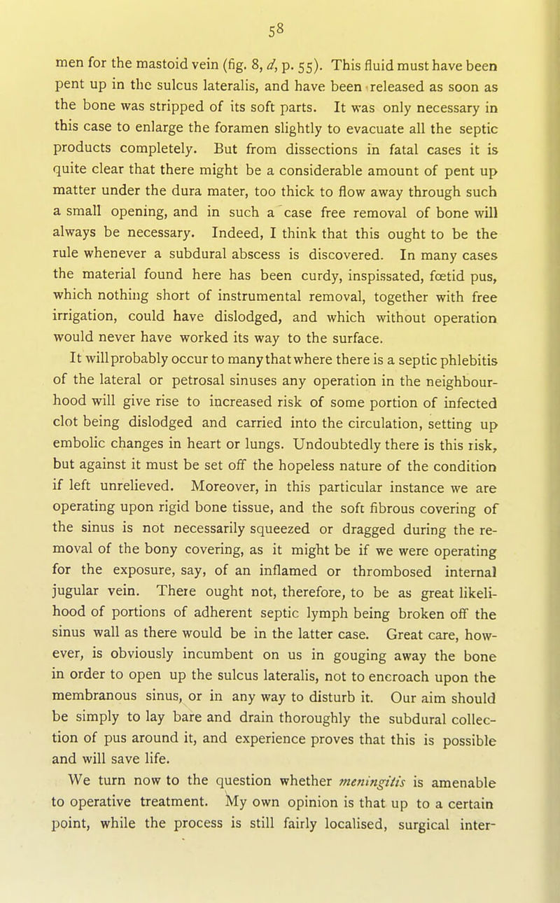 men for the mastoid vein (fig. 8, d, p. 55). This fluid must have been pent up in the sulcus lateralis, and have been released as soon as the bone was stripped of its soft parts. It was only necessary in this case to enlarge the foramen slightly to evacuate all the septic products completely. But from dissections in fatal cases it is quite clear that there might be a considerable amount of pent up matter under the dura mater, too thick to flow away through such a small opening, and in such a case free removal of bone will always be necessary. Indeed, I think that this ought to be the rule whenever a subdural abscess is discovered. In many cases the material found here has been curdy, inspissated, foetid pus, which nothing short of instrumental removal, together with free irrigation, could have dislodged, and which without operation would never have worked its way to the surface. It will probably occur to many thatwhere there is a septic phlebitis of the lateral or petrosal sinuses any operation in the neighbour- hood will give rise to increased risk of some portion of infected clot being dislodged and carried into the circulation, setting up embolic changes in heart or lungs. Undoubtedly there is this risk, but against it must be set ofi the hopeless nature of the condition if left unrelieved. Moreover, in this particular instance we are operating upon rigid bone tissue, and the soft fibrous covering of the sinus is not necessarily squeezed or dragged during the re- moval of the bony covering, as it might be if we were operating for the exposure, say, of an inflamed or thrombosed internal jugular vein. There ought not, therefore, to be as great likeli- hood of portions of adherent septic lymph being broken off the sinus wall as there would be in the latter case. Great care, how- ever, is obviously incumbent on us in gouging away the bone in order to open up the sulcus lateralis, not to encroach upon the membranous sinus, or in any way to disturb it. Our aim should be simply to lay bare and drain thoroughly the subdural collec- tion of pus around it, and experience proves that this is possible and will save life. We turn now to the question whether meningitis is amenable to operative treatment. Wy own opinion is that up to a certain point, while the process is still fairly localised, surgical inter-