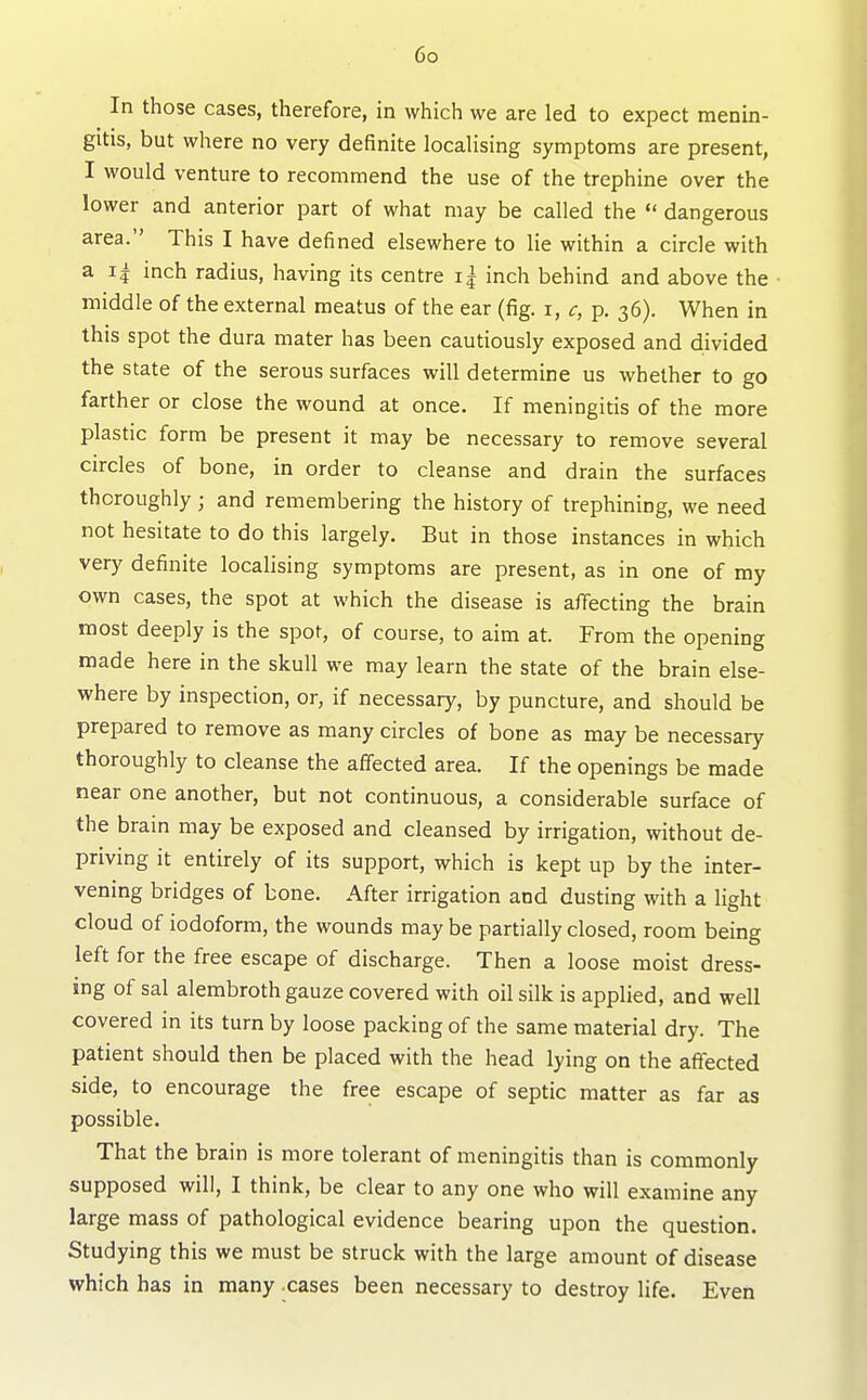 In those cases, therefore, in which we are led to expect menin- gitis, but where no very definite localising symptoms are present, I would venture to recommend the use of the trephine over the lower and anterior part of what may be called the *' dangerous area. This I have defined elsewhere to lie within a circle with a inch radius, having its centre i| inch behind and above the middle of the external meatus of the ear (fig. i, c, p. 36). When in this spot the dura mater has been cautiously exposed and divided the state of the serous surfaces will determine us whether to go farther or close the wound at once. If meningitis of the more plastic form be present it may be necessary to remove several circles of bone, in order to cleanse and drain the surfaces thoroughly ; and remembering the history of trephining, we need not hesitate to do this largely. But in those instances in which very definite localising symptoms are present, as in one of my own cases, the spot at which the disease is affecting the brain most deeply is the spot, of course, to aim at. From the opening made here in the skull we may learn the state of the brain else- where by inspection, or, if necessary, by puncture, and should be prepared to remove as many circles of bone as may be necessary thoroughly to cleanse the affected area. If the openings be made near one another, but not continuous, a considerable surface of the brain may be exposed and cleansed by irrigation, without de- priving it entirely of its support, which is kept up by the inter- vening bridges of bone. After irrigation and dusting with a light cloud of iodoform, the wounds may be partially closed, room being left for the free escape of discharge. Then a loose moist dress- ing of sal alembroth gauze covered with oil silk is applied, and well covered in its turn by loose packing of the same material dry. The patient should then be placed with the head lying on the aflected side, to encourage the free escape of septic matter as far as possible. That the brain is more tolerant of meningitis than is commonly supposed will, I think, be clear to any one who will examine any large mass of pathological evidence bearing upon the question. Studying this we must be struck with the large amount of disease which has in many cases been necessary to destroy life. Even