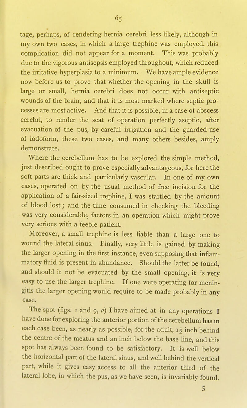 * tage, perhaps, of rendering hernia cerebri less likely, although in my own two cases, in which a large trephine was employed, this complication did not appear for a moment. This was probably due to the vigorous antisepsis employed throughout, which reduced the irritative hyperplasia to a minimum. We have ample evidence now before us to prove that whether the opening in the skull is large or small, hernia cerebri does not occur with antiseptic wounds of the brain, and that it is most marked where septic pro- cesses are most active. And that it is possible, in a case of abscess cerebri, to render the seat of operation perfectly aseptic, after evacuation of the pus, by careful irrigation and the guarded use of iodoform, these two cases, and many others besides, amply demonstrate. Where the cerebellum has to be explored the simple method, just described ought to prove especially advantageous, for here the soft parts are thick and particularly vascular. In one of my own cases, operated on by the usual method of free incision for the application of a fair-sized trephine, I was startled by the amount of blood lost; and the time consumed in checking the bleeding was very considerable, factors in an operation which might prove very serious with a feeble patient. Moreover, a small trephine is less liable than a large one to wound the lateral sinus. Finally, very Httle is gained by making the larger opening in the first instance, even supposing that inflam- matory fluid is present in abundance. Should the latter be found, and should it not be evacuated by the small opening, it is very easy to use the larger trephine. If one were operating for menin- gitis the larger opening would require to be made probably in any case. The spot (figs. I and 9, d) I have aimed at in any operations I have done for exploring the anterior portion of the cerebellum has m each case been, as nearly as possible, for the adult, i| inch behind the centre of the meatus and an inch below the base line, and this spot has always been found to be satisfactory. It is well below the horizontal part of the lateral sinus, and well behind the vertical part, while it gives easy access to all the anterior third of the lateral lobe, in which the pus, as we have seen, is invariably found. S