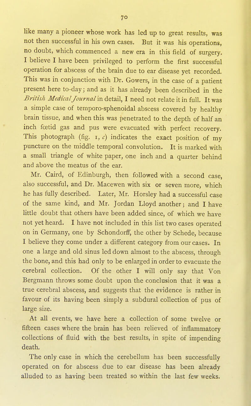7° like many a pioneer whose work has led up to great results, was not then successful in his own cases. But it was his operations, no doubt, which commenced a new era in this field of surgery. I believe I have been privileged to perform the first successful operation for abscess of the brain due to ear disease yet recorded. This was in conjunction with Dr. Gowers, in the case of a patient present here to-day; and as it has already been described in the British Medical Journal in detail, I need not relate it in full. It was a simple case of temporo-sphenoidal abscess covered by healthy brain tissue, and when this was penetrated to the depth of half an inch fcetid gas and pus were evacuated with perfect recovery. This photograph (fig. i, c) indicates the exact position of my puncture on the middle temporal convolution. It is marked with a small triangle of white paper, one inch and a quarter behind and above the meatus of the ear. Mr. Caird, of Edinburgh, then followed with a second case, also successful, and Dr. Macewen with six or seven more, which he has fully described. Later, Mr. Horsley had a successful case of the same kind, and Mr. Jordan Lloyd another; and I have little doubt that others have been added since, of which we have not yet heard. I have not included in this Hst two cases operated on in Germany, one by Schondorff, the other by Schede, because I believe they come under a different category from our cases. In one a large and old sinus led down almost to the abscess, through the bone, and this had only to be enlarged in order to evacuate the cerebral collection. Of the other I will only say that Von Bergmann throws some doubt upon the conclusion that it was a true cerebral abscess, and suggests that the evidence is rather in favour of its having been simply a subdural collection of pus of large size. At all events, we have here a collection of some twelve or fifteen cases where the brain has been relieved of inflammatory collections of fluid with the best results, in spite of impending death. The only case in which the cerebellum has been successfully operated on for abscess due to ear disease has been already alluded to as having been treated so within the last few weeks.