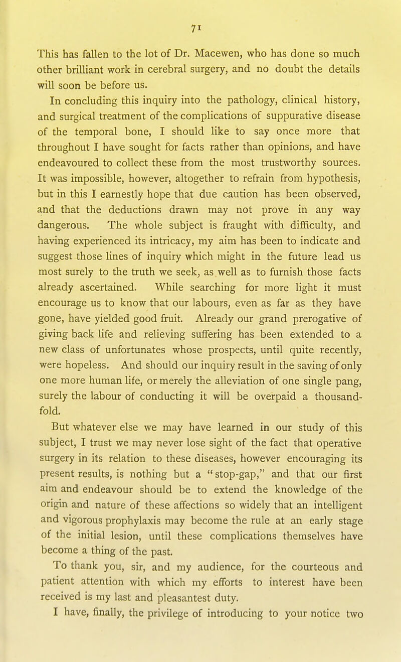 This has fallen to the lot of Dr. Macewen, who has done so much other brilliant work in cerebral surgery, and no doubt the details will soon be before us. In concluding this inquiry into the pathology, clinical history, and surgical treatment of the complications of suppurative disease of the temporal bone, I should like to say once more that throughout I have sought for facts rather than opinions, and have endeavoured to collect these from the most trustworthy sources. It was impossible, however, altogether to refrain from hypothesis, but in this I earnestly hope that due caution has been observed, and that the deductions drawn may not prove in any way dangerous. The whole subject is fraught with difficulty, and having experienced its intricacy, my aim has been to indicate and suggest those lines of inquiry which might in the future lead us most surely to the truth we seek, as. well as to fiirnish those facts already ascertained. While searching for more light it must encourage us to know that our labours, even as far as they have gone, have yielded good fruit. Already our grand prerogative of giving back life and relieving suffering has been extended to a new class of unfortunates whose prospects, until quite recently, were hopeless. And should our inquiry result in the saving of only one more human life, or merely the alleviation of one single pang, surely the labour of conducting it will be overpaid a thousand- fold. But whatever else we may have learned in our study of this subject, I trust we may never lose sight of the fact that operative surgery in its relation to these diseases, however encouraging its present results, is nothing but a  stop-gap, and that our first aim and endeavour should be to extend the knowledge of the origin and nature of these affections so widely that an intelligent and vigorous prophylaxis may become the rule at an early stage of the initial lesion, until these complications themselves have become a thing of the past. To thank you, sir, and my audience, for the courteous and patient attention with which my efforts to interest have been received is my last and pleasantest duty. I have, finally, the privilege of introducing to your notice two