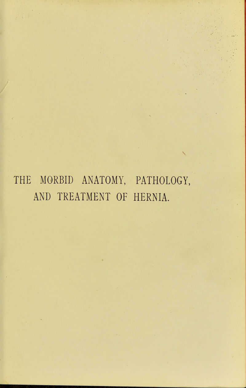 THE MORBID ANATOMY, PATHOLOGY, AND TREATMENT OF HERNIA.