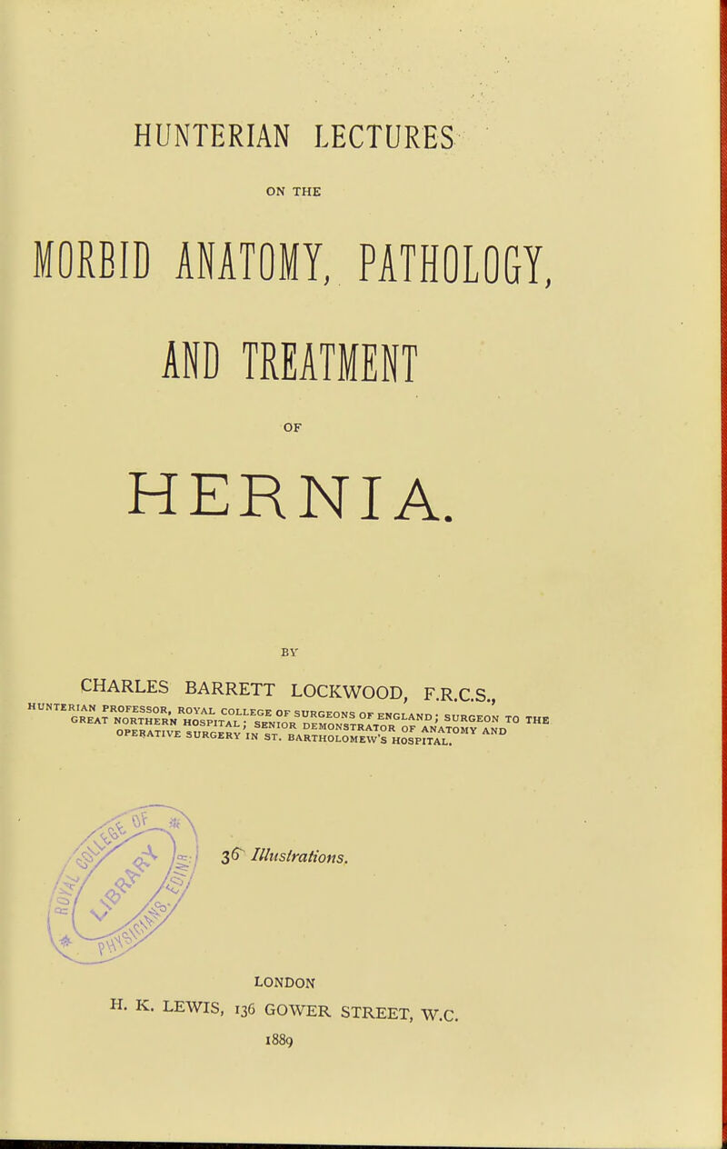 HUNTERIAN LECTURES ON THE MORBID ANATOMY, PATHOLOGY, AND TREATMENT OF HERNIA BY CHARLES BARRETT LOCKWOOD FRCS 36 Illustrations. LONDON H. K. LEWIS, 136 GOWER STREET, W.C. 1889