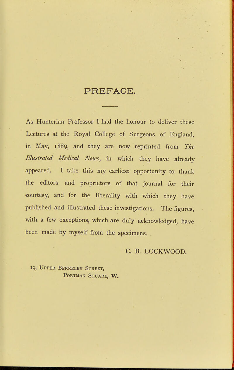 PREFACE. As Hunterian Professor I had the honour to deliver these Lectures at the Royal College of Surgeons of England, in May, 1889, and they are now reprinted from The Illustrated Medical News, in which they have already appeared. I take this my earliest opportunity to thank the editors and proprietors of that journal for their courtesy, and for the liberality with which they have published and illustrated these investigations. The figures, with a few exceptions, which are duly acknowledged, have been made by myself from the specimens. C. B. LOCKWOOD. 19, Upper Berkeley Street, Portman Square, W.