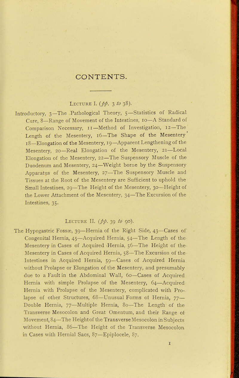 CONTENTS. Lecture I. (pp. 3 to 38). Introductory, 3—The Pathological Theory, 5—Statistics of Radical Cure, 8—Range of Movement of the Intestines, 10—A Standard of Comparison Necessary, 11—Method of Investigation, 12—The Length of the Mesentery, 16—The Shape of the Mesentery' 18—Elongation of the Mesentery, 19—Apparent Lengthening of the Mesentery, 20—Real Elongation of the Mesentery, 21—Local Elongation of the Mesentery, 22—The Suspensory Muscle of the Duodenum and Mesentery, 24—Weight borne by the Suspensory Apparatus of the Mesentery, 27—The Suspensory Muscle and Tissues at the Root of the Mesentery are Sufficient to uphold the Small Intestines, 29—The Height of the Mesentery, 30—Height of the Lower Attachment of the Mesentery, 34—The Excursion of the Intestines, 35. Lecture II. (pp. 39 to 90). The Hypogastric Fossae, 39—Hernia of the Right Side, 43—Cases of Congenital Hernia, 45—Acquired Hernia, 54—The Length of the Mesentery in Cases of Acquired iHernia, 56—The Height of the Mesentery in Cases of Acquired Hernia, 58—The Excursion of the Intestines in Acquired Hernia, 59—Cases of Acquired Hernia without Prolapse or Elongation of the Mesentery, and presumably due to a Fault in the Abdominal Wall, 60—Cases of Acquired Hernia with simple Prolapse of the Mesentery, 64—Acquired Hernia with Prolapse of the Mesentery, complicated with Pro- lapse of other Structures, 68—Unusual Forms of Hernia, 77— Double Hernia, 77—Multiple Hernia, 80—The Length of the Transverse Mesocolon and Great Omentum, and their Range ol Movement, 84—The Height of the Transverse Mesocolon in Subjects without Hernia, 86—The Height of the Transverse Mesocolon in Cases with Hernial Sacs, 87—Epiplocele, 87.