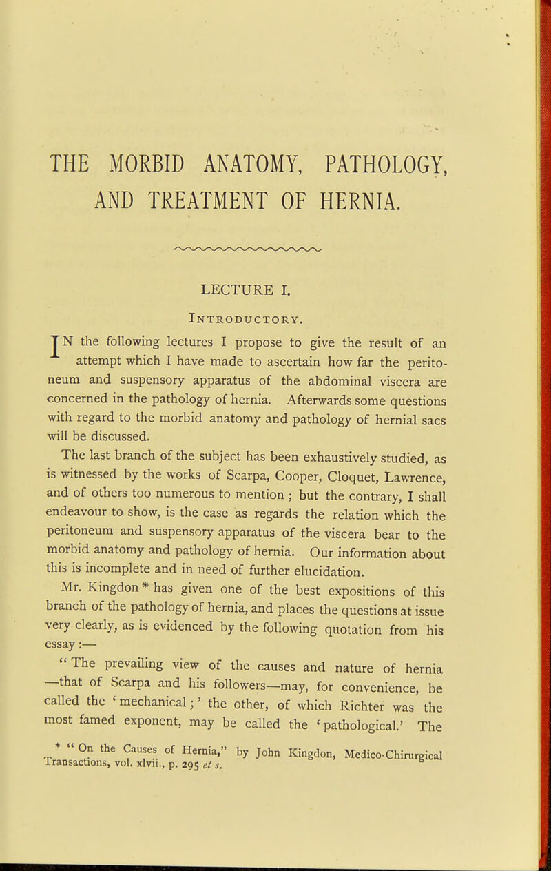 THE MORBID ANATOMY, PATHOLOGY, AND TREATMENT OF HERNIA. LECTURE I. Introductory. JN the following lectures I propose to give the result of an attempt which I have made to ascertain how far the perito- neum and suspensory apparatus of the abdominal viscera are concerned in the pathology of hernia. Afterwards some questions with regard to the morbid anatomy and pathology of hernial sacs will be discussed. The last branch of the subject has been exhaustively studied, as is witnessed by the works of Scarpa, Cooper, Cloquet, Lawrence, and of others too numerous to mention ; but the contrary, I shall endeavour to show, is the case as regards the relation which the peritoneum and suspensory apparatus of the viscera bear to the morbid anatomy and pathology of hernia. Our information about this is incomplete and in need of further elucidation. Mr. Kingdon * has given one of the best expositions of this branch of the pathology of hernia, and places the questions at issue very clearly, as is evidenced by the following quotation from his essay:— The prevailing view of the causes and nature of hernia —that of Scarpa and his followers—may, for convenience, be called the ' mechanical;' the other, of which Richter was the most famed exponent, may be called the «pathological.' The * On the Causes of Hernia, by John Kingdon, Medico-Chirurgical transactions, vol. xlvn., p. 295 et s.