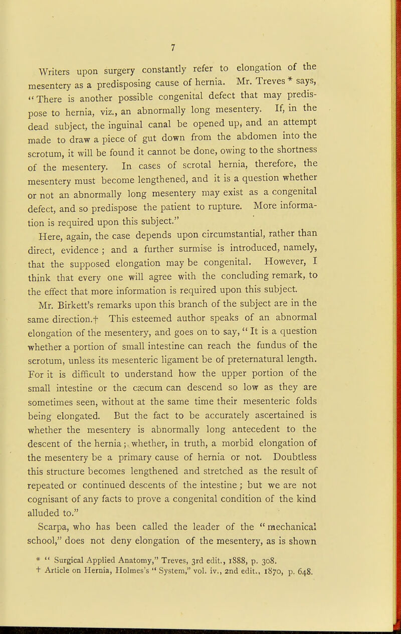 Writers upon surgery constantly refer to elongation of the mesentery as a predisposing cause of hernia. Mr. Treves * says, There is another possible congenital defect that may predis- pose to hernia, viz., an abnormally long mesentery. If, in the dead subject, the inguinal canal be opened up, and an attempt made to draw a piece of gut down from the abdomen into the scrotum, it will be found it cannot be done, owing to the shortness of the mesentery. In cases of scrotal hernia, therefore, the mesentery must become lengthened, and it is a question whether or not an abnormally long mesentery may exist as a congenital defect, and so predispose the patient to rupture. More informa- tion is required upon this subject. Here, again, the case depends upon circumstantial, rather than direct, evidence ; and a further surmise is introduced, namely, that the supposed elongation may be congenital. However, I think that every one will agree with the concluding remark, to the effect that more information is required upon this subject. Mr. Birkett's remarks upon this branch of the subject are in the same direction.f This esteemed author speaks of an abnormal elongation of the mesentery, and goes on to say,  It is a question whether a portion of small intestine can reach the fundus of the scrotum, unless its mesenteric ligament be of preternatural length. For it is difficult to understand how the upper portion of the small intestine or the caecum can descend so low as they are sometimes seen, without at the same time their mesenteric folds being elongated. But the fact to be accurately ascertained is whether the mesentery is abnormally long antecedent to the descent of the hernia; whether, in truth, a morbid elongation of the mesentery be a primary cause of hernia or not. Doubtless this structure becomes lengthened and stretched as the result of repeated or continued descents of the intestine ; but we are not cognisant of any facts to prove a congenital condition of the kind alluded to. Scarpa, who has been called the leader of the  mechanical school, does not deny elongation of the mesentery, as is shown *  Surgical Applied Anatomy, Treves, 3rd edit., 1888, p. 308. t Article on Hernia, Holmes's  System, vol. iv., 2nd edit., 1870, p. 648.