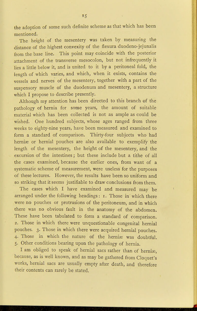 the adoption of some such definite scheme as that which has been mentioned. The height of the mesentery was taken by measuring the distance of the highest convexity of the flexura duodeno-jejunalis from the base line. This point may coincide with the posterior attachment of the transverse mesocolon, but not infrequently it lies a little below it, and is united to it by a peritoneal fold, the length of which varies, and which, when it exists, contains the vessels and nerves of the mesentery, together with a part of the suspensory muscle of the duodenum and mesentery, a structure which I propose to describe presently. Although my attention has been directed to this branch of the pathology of hernia for some years, the amount of suitable material which has been collected is not as ample as could be wished. One hundred subjects, whose ages ranged from three weeks to eighty-nine years, have been measured and examined to form a standard of comparison. Thirty-four subjects who had herniae or hernial pouches are also available to exemplify the length of the mesentery, the height of the mesentery, and the excursion of the intestines; but these include but a tithe of all the cases examined, because the earlier ones, from want of a systematic scheme of measurement, were useless for the purposes of these lectures. However, the results have been so uniform and so striking that it seems justifiable to draw conclusions from them. The cases which I have examined and measured may be arranged under the following headings: i. Those in which there were no pouches or protrusions of the peritoneum, and in which there was no obvious fault in the anatomy of the abdomen. These have been tabulated to form a standard of comparison. 2. Those in which there were unquestionable congenital hernial pouches. 3. Those in which there were acquired hernial pouches. 4. Those in which the nature of the herniae was doubtful. 5. Other conditions bearing upon the pathology of hernia. I am obliged to speak of hernial sacs rather than of herniae, because, as is well known, and as may be gathered from Cloquet's works, hernial sacs are usually empty after death, and therefore their contents can rarely be stated.