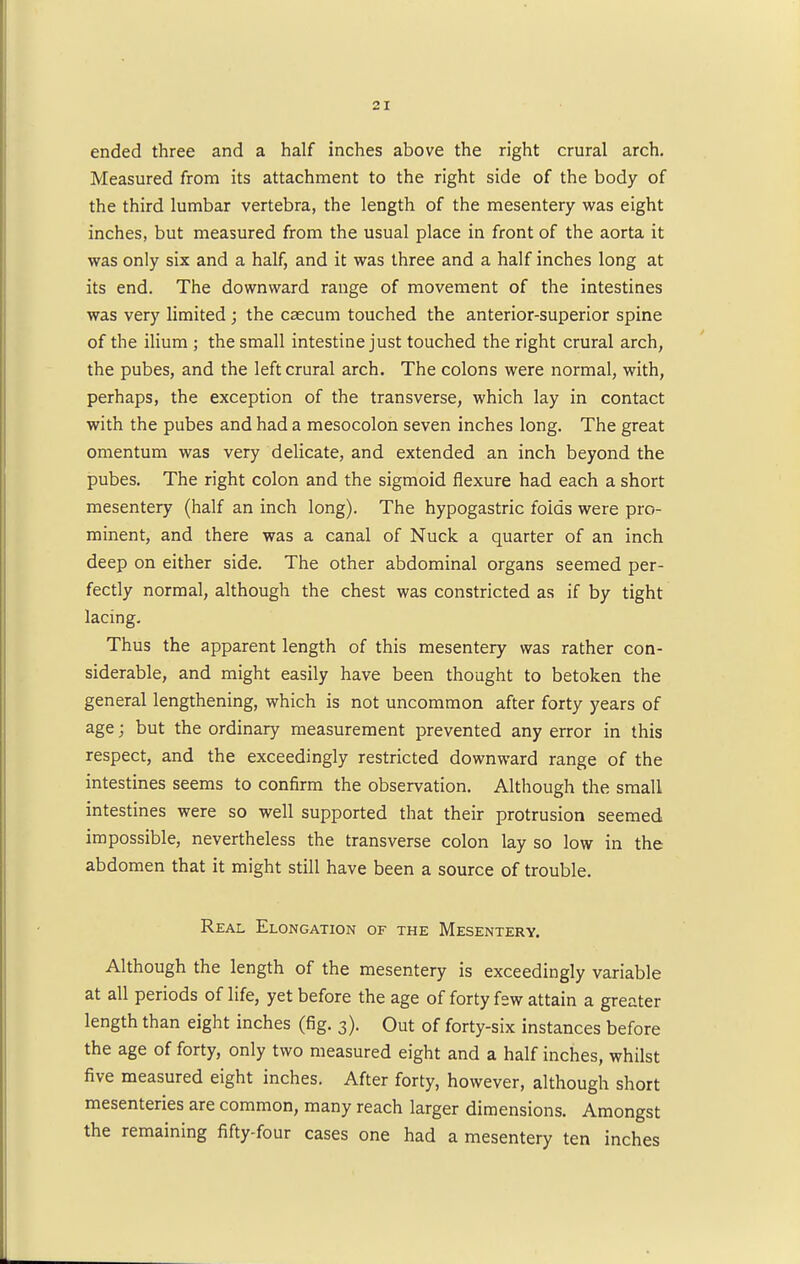 ended three and a half inches above the right crural arch. Measured from its attachment to the right side of the body of the third lumbar vertebra, the length of the mesentery was eight inches, but measured from the usual place in front of the aorta it was only six and a half, and it was three and a half inches long at its end. The downward range of movement of the intestines was very limited ; the caecum touched the anterior-superior spine of the ilium ; the small intestine just touched the right crural arch, the pubes, and the left crural arch. The colons were normal, with, perhaps, the exception of the transverse, which lay in contact with the pubes and had a mesocolon seven inches long. The great omentum was very delicate, and extended an inch beyond the pubes. The right colon and the sigmoid flexure had each a short mesentery (half an inch long). The hypogastric folds were pro- minent, and there was a canal of Nuck a quarter of an inch deep on either side. The other abdominal organs seemed per- fectly normal, although the chest was constricted as if by tight lacing. Thus the apparent length of this mesentery was rather con- siderable, and might easily have been thought to betoken the general lengthening, which is not uncommon after forty years of age; but the ordinary measurement prevented any error in this respect, and the exceedingly restricted downward range of the intestines seems to confirm the observation. Although the small intestines were so well supported that their protrusion seemed impossible, nevertheless the transverse colon lay so low in the abdomen that it might still have been a source of trouble. Real Elongation of the Mesentery. Although the length of the mesentery is exceedingly variable at all periods of life, yet before the age of forty few attain a greater length than eight inches (fig. 3). Out of forty-six instances before the age of forty, only two measured eight and a half inches, whilst five measured eight inches. After forty, however, although short mesenteries are common, many reach larger dimensions. Amongst the remaining fifty-four cases one had a mesentery ten inches