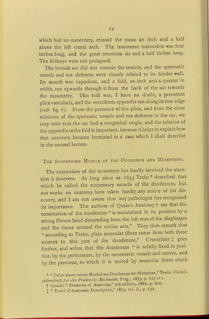 which had no mesentery, crossed the psoas an inch and a half above the left crural arch. The transverse mesocolon was four inches long, and the great omentum six and a half inches long. The kidneys were not prolapsed. The hernial sac did not contain the testicle, and the spermatic vessels and vas deferens were closely related to its hinder wall. Its mouth was capacious, and a fold, an inch and a quarter in width, ran upwards through it from the back of the sac towards the mesentery. This fold was, I have no doubt, a persistent- plica vascularis, and the vermiform appendix ran along its free edge {vide fig. 6). From the presence of this plica, and from the close relations of the spermatic vessels and vas deferens to the sac, we may infer that the sac had a congenital origin, and the relation of the appendix to the fold is important, because it helps to explain how that structure became herniated in a case which I shall describe in the second lecture. The Suspensory Muscle of the Duodenum and Mesentery. The suspension of the mesentery has hardly received the atten- tion it deserves. As long since as 1853 Treitz* described that which he called the suspensory muscle of the duodenum, but our works on anatomy have taken hardly any notice of his dis- covery, and I am not aware that any pathologist has recognised its importance. The authors of Quain's Anatomy f say that the termination of the duodenum is maintained in its position by a strong fibrous band descending from the left cms of the diaphragm and the tissue around the coeliac axis. They then remark that according to Treitz, plain muscular fibres come from both these sources to this part of the duodenum. Cruveilhiert goes further, and writes that the duodenum is solidly fixed in posi- tion by the peritoneum, by the mesenteric vessels and nerves, and by the pancreas, to which it is united by muscular fibres which * Ueter einen neuen Muskel am Duodenum des Menschen, Treitz, VierteU jahrschrift jiir die Praktische Heilkunde. Prag., 1853. p. «3 «< f- f Quain's Elements of Anatomy, 9th edition, 1882, p. 610. % Traite d'Anatomie Descriptive, 1874, vol. ii., p. I32- m