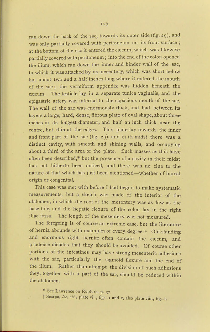 ran down the back of the sac, towards its outer side (fig. 29), and was only partially covered with peritoneum on its front surface ; at the bottom of the sac it entered the caecum, which was likewise partially covered with peritoneum; into the end of the colon opened the ilium, which ran down the inner and hinder wall of the sac, to which it was attached by its mesentery, which was short below but about two and a half inches long where it entered the mouth of the sac; the vermiform appendix was hidden beneath the caecum. The testicle lay in a separate tunica vaginalis, and the epigastric artery was internal to the capacious mouth of the sac. The wall of the sac was enormously thick, and had between its layers a large, hard, dense, fibrous plate of oval shape, about three inches in its longest diameter, and half an inch thick near the centre, but thin at the edges. This plate lay towards the inner and front part of the sac (fig. 29), and in its midst there was a distinct cavity, with smooth and shining walls, and occupying about a third of the area of the plate. Such masses as this have often been described,* but the presence of a cavity in their midst has not hitherto Taeen noticed, and there was no clue to the nature of that which has just been mentioned—whether of bursal origin or congenital. This case was met with before I had begun' to make systematic measurements, but a sketch was made of the interior of the abdomen, in which the root of the mesentery was as low as the base line, and the hepatic flexure of the colon lay in the right iliac fossa. The length of the mesentery was not measured. The foregoing is of course an extreme case, but the literature of hernia abounds with examples of every degree.f Old-standing and enormous right herniae often contain the caecum, and prudence dictates that they should be avoided. Of course other portions of the intestines may have strong mesenteric adhesions with the sac, particularly the sigmoid flexure and the end of the ilium. Rather than attempt the division of such adhesions they, together with a part of the sac, should be reduced within the abdomen. * See Lawrence on Rupture, p. 37. t Scarpa, loc. cit., plate vii., figs. 1 and 2, also plate viii., fig. 1.