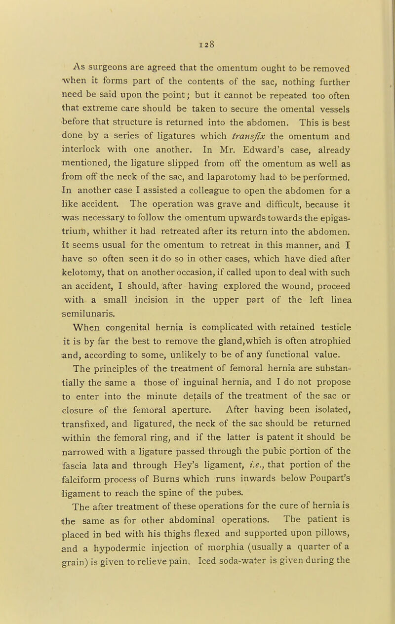 As surgeons are agreed that the omentum ought to be removed when it forms part of the contents of the sac, nothing further need be said upon the point; but it cannot be repeated too often that extreme care should be taken to secure the omental vessels before that structure is returned into the abdomen. This is best done by a series of ligatures which transfix the omentum and interlock with one another. In Mr. Edward's case, already mentioned, the ligature slipped from off the omentum as well as from off the neck of the sac, and laparotomy had to be performed. •In another case I assisted a colleague to open the abdomen for a like accident. The operation was grave and difficult, because it was necessary to follow the omentum upwards towards the epigas- trium, whither it had retreated after its return into the abdomen. It seems usual for the omentum to retreat in this manner, and I have so often seen it do so in other cases, which have died after kelotomy, that on another occasion, if called upon to deal with such an accident, I should, after having explored the wound, proceed with a small incision in the upper part of the left linea semilunaris. When congenital hernia is complicated with retained testicle it is by far the best to remove the gland,which is often atrophied and, according to some, unlikely to be of any functional value. The principles of the treatment of femoral hernia are substan- tially the same a those of inguinal hernia, and I do not propose to enter into the minute derails of the treatment of the sac or closure of the femoral aperture. After having been isolated, transfixed, and ligatured, the neck of the sac should be returned within the femoral ring, and if the latter is patent it should be narrowed with a ligature passed through the pubic portion of the fascia lata and through Hey's ligament, i.e., that portion of the falciform process of Burns which runs inwards below Poupart's ligament to reach the spine of the pubes. The after treatment of these operations for the cure of hernia is the same as for other abdominal operations. The patient is placed in bed with his thighs flexed and supported upon pillows, and a hypodermic injection of morphia (usually a quarter of a grain) is given to relieve pain. Iced soda-water is given during the