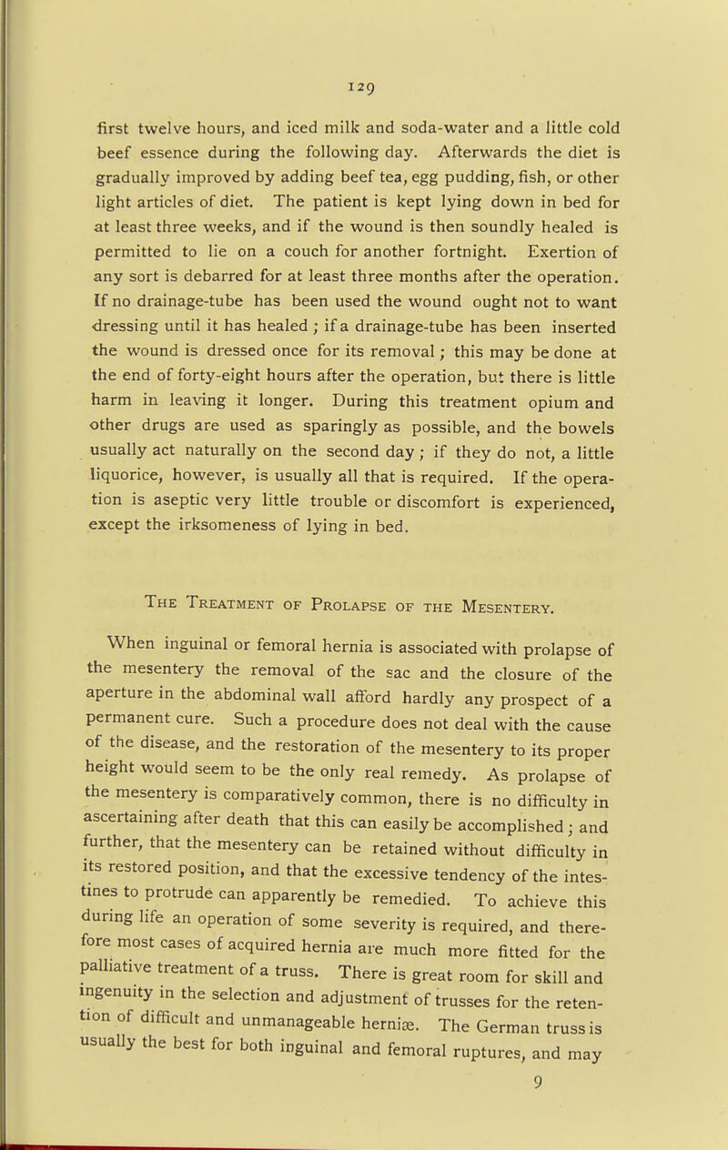 first twelve hours, and iced milk and soda-water and a little cold beef essence during the following day. Afterwards the diet is gradually improved by adding beef tea, egg pudding, fish, or other light articles of diet. The patient is kept lying down in bed for at least three weeks, and if the wound is then soundly healed is permitted to lie on a couch for another fortnight. Exertion of any sort is debarred for at least three months after the operation. If no drainage-tube has been used the wound ought not to want dressing until it has healed ; if a drainage-tube has been inserted the wound is dressed once for its removal; this may be done at the end of forty-eight hours after the operation, but there is little harm in leaving it longer. During this treatment opium and other drugs are used as sparingly as possible, and the bowels usually act naturally on the second day; if they do not, a little liquorice, however, is usually all that is required. If the opera- tion is aseptic very little trouble or discomfort is experienced, except the irksomeness of lying in bed. The Treatment of Prolapse of the Mesentery. When inguinal or femoral hernia is associated with prolapse of the mesentery the removal of the sac and the closure of the aperture in the abdominal wall afford hardly any prospect of a permanent cure. Such a procedure does not deal with the cause of the disease, and the restoration of the mesentery to its proper height would seem to be the only real remedy. As prolapse of the mesentery is comparatively common, there is no difficulty in ascertaining after death that this can easily be accomplished; and further, that the mesentery can be retained without difficulty in its restored position, and that the excessive tendency of the intes- tines to protrude can apparently be remedied. To achieve this during life an operation of some severity is required, and there- fore most cases of acquired hernia are much more fitted for the palliative treatment of a truss. There is great room for skill and ingenuity in the selection and adjustment of trusses for the reten- tion of difficult and unmanageable herniaj. The German truss is usually the best for both inguinal and femoral ruptures, and may 9