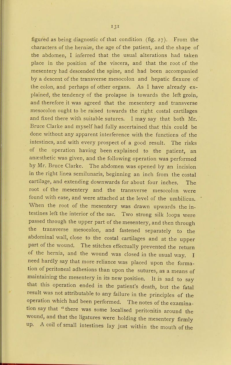 figured as being diagnostic of that condition (fig. 27). From the characters of the herniae, the age of the patient, and the shape of the abdomen, I inferred that the usual alterations had taken place in the position of the viscera, and that the root of the mesentery had descended the spine, and had been accompanied by a descent of the transverse mesocolon and hepatic flexure of the colon, and perhaps of other organs. As I have already ex- plained, the tendency of the prolapse is towards the left groin, and therefore it was agreed that the mesentery and transverse mesocolon ought to be raised towards the right costal cartilages and fixed there with suitable sutures. I may say that both Mr. Bruce Clarke and myself had fully ascertained that this could be done without any apparent interference with the functions of the intestines, and with every prospect of a good result. The risks of the operation having been explained to the patient, an anaesthetic was given, and the following operation was performed by Mr. Bruce Clarke. The abdomen was opened by an incision in the right linea semilunaris, beginning an inch from the costal cartilage, and extending downwards for about four inches. The root of the mesentery and the transverse mesocolon were found with ease, and were attached at the level of the umbilicus. When the root of the mesentery was drawn upwards the in- testines left the interior of the sac. Two strong silk loops were passed through the upper part of the mesentery, and then through the transverse mesocolon, and fastened separately to the abdominal wall, close to the costal cartilages and at the upper part of the wound. The stitches effectually prevented the return of the hernia, and the wound was closed in the usual way. I need hardly say that more reliance was placed upon the forma- tion of peritoneal adhesions than upon the sutures, as a means of maintaining the mesentery in its new position. It is sad to say that this operation ended in the patient's death, but the fatal result was not attributable to any failure in the principles of the operation which had been performed. The notes of the examina- tion say that  there was some localised peritonitis around the wound, and that the ligatures were holding the mesentery firmly up. A coil of small intestines lay just within the mouth of the