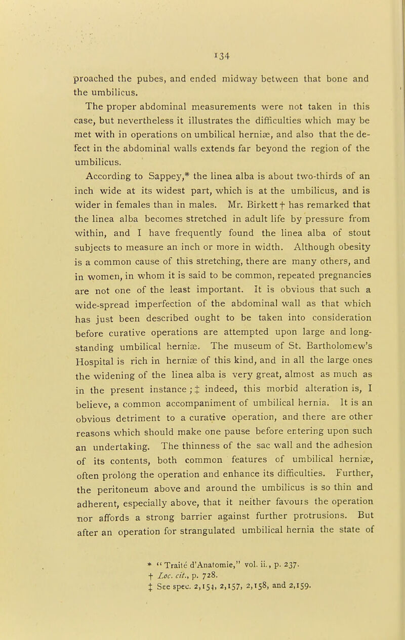 proached the pubes, and ended midway between that bone and the umbilicus. The proper abdominal measurements were not taken in this case, but nevertheless it illustrates the difficulties which may be met with in operations on umbilical hernias, and also that the de- fect in the abdominal walls extends far beyond the region of the umbilicus. According to Sappey,* the linea alba is about two-thirds of an inch wide at its widest part, which is at the umbilicus, and is wider in females than in males. Mr. Birkett f has remarked that the linea alba becomes stretched in adult life by pressure from within, and I have frequently found the linea alba of stout subjects to measure an inch or more in width. Although obesity is a common cause of this stretching, there are many others, and in women, in whom it is said to be common, repeated pregnancies are not one of the least important. It is obvious that such a wide-spread imperfection of the abdominal wall as that which has just been described ought to be taken into consideration before curative operations are attempted upon large and long- standing umbilical hernise. The museum of St. Bartholomew's Hospital is rich in hernia; of this kind, and in all the large ones the widening of the linea alba is very great, almost as much as in the present instance ; £ indeed, this morbid alteration is, I believe, a common accompaniment of umbilical hernia. It is an obvious detriment to a curative operation, and there are other reasons which should make one pause before entering upon such an undertaking. The thinness of the sac wall and the adhesion of its contents, both common features of umbilical herniae, often prolong the operation and enhance its difficulties. Further, the peritoneum above and around the umbilicus is so thin and adherent, especially above, that it neither favouis the operation nor affords a strong barrier against further protrusions. But after an operation for strangulated umbilical hernia the state of *  Traile d'Anatomie, vol. ii., p. 237. f Loc. cit., p. 728. % See spec. 2,154, 2,157, 2,158, and 2,159.