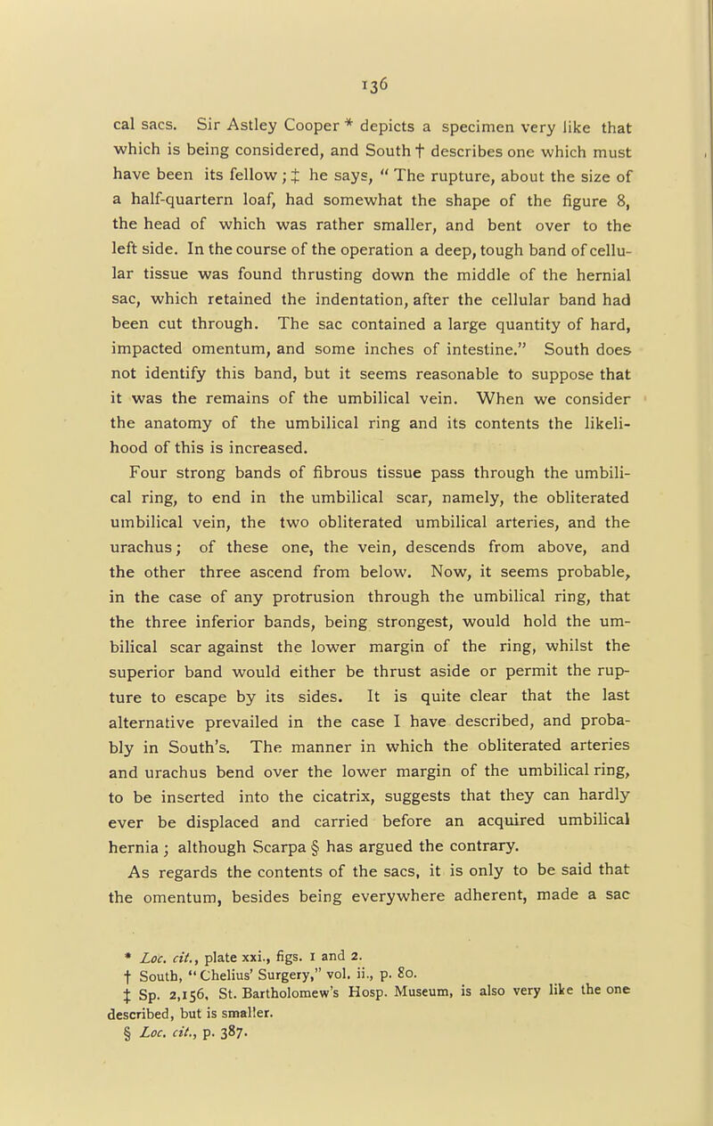 cal sacs. Sir Astley Cooper * depicts a specimen very like that which is being considered, and South t describes one which must have been its fellow; $ he says,  The rupture, about the size of a half-quartern loaf, had somewhat the shape of the figure 8, the head of which was rather smaller, and bent over to the left side. In the course of the operation a deep, tough band of cellu- lar tissue was found thrusting down the middle of the hernial sac, which retained the indentation, after the cellular band had been cut through. The sac contained a large quantity of hard, impacted omentum, and some inches of intestine. South does not identify this band, but it seems reasonable to suppose that it was the remains of the umbilical vein. When we consider the anatomy of the umbilical ring and its contents the likeli- hood of this is increased. Four strong bands of fibrous tissue pass through the umbili- cal ring, to end in the umbilical scar, namely, the obliterated umbilical vein, the two obliterated umbilical arteries, and the urachus; of these one, the vein, descends from above, and the other three ascend from below. Now, it seems probable, in the case of any protrusion through the umbilical ring, that the three inferior bands, being strongest, would hold the um- bilical scar against the lower margin of the ring, whilst the superior band would either be thrust aside or permit the rup- ture to escape by its sides. It is quite clear that the last alternative prevailed in the case I have described, and proba- bly in South's. The manner in which the obliterated arteries and urachus bend over the lower margin of the umbilical ring, to be inserted into the cicatrix, suggests that they can hardly ever be displaced and carried before an acquired umbilical hernia ; although Scarpa § has argued the contrary. As regards the contents of the sacs, it is only to be said that the omentum, besides being everywhere adherent, made a sac * Loc. cit., plate xxi., figs. 1 and 2. t South, Chelius' Surgery, vol. ii., p. So. % Sp. 2,156, St. Bartholomew's Hosp. Museum, is also very like the one described, but is smaller. § Loc. cit., p. 387.