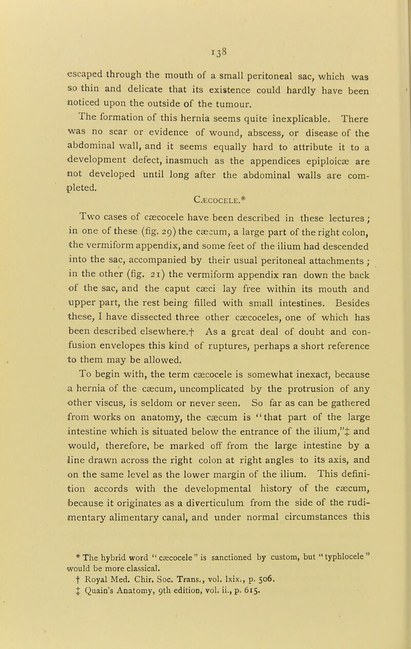 escaped through the mouth of a small peritoneal sac, which was so thin and delicate that its existence could hardly have been noticed upon the outside of the tumour. The formation of this hernia seems quite inexplicable. There was no scar or evidence of wound, abscess, or disease of the abdominal wall, and it seems equally hard to attribute it to a development defect, inasmuch as the appendices epiploicse are not developed until long after the abdominal walls are com- pleted. C^ECOCELE.* Two cases of caacocele have been described in these lectures ; in one of these (fig. 29) the caecum, a large part of the right colon, the vermiform appendix, and some feet of the ilium had descended into the sac, accompanied by their usual peritoneal attachments; in the other (fig. 21) the vermiform appendix ran down the back of the sac, and the caput caeci lay free within its mouth and upper part, the rest being filled with small intestines. Besides these, I have dissected three other cascoceles, one of which has been described elsewhere.f As a great deal of doubt and con- fusion envelopes this kind of ruptures, perhaps a short reference to them may be allowed. To begin with, the term csecocele is somewhat inexact, because a hernia of the caecum, uncomplicated by the protrusion of any other viscus, is seldom or never seen. So far as can be gathered from works on anatomy, the caecum is that part of the large intestine which is situated below the entrance of the ilium/'J and would, therefore, be marked off from the large intestine by a line drawn across the right colon at right angles to its axis, and on the same level as the lower margin of the ilium. This defini- tion accords with the developmental history of the caecum, because it originates as a diverticulum from the side of the rudi- mentary alimentary canal, and under normal circumstances this * The hybrid word  csecocele  is sanctioned by custom, but  typhlocele  would be more classical. t Royal Med. Chir. Soc. Trans., vol. lxix., p. 506. J Quain's Anatomy, 9th edition, vol. ii., p. 615.