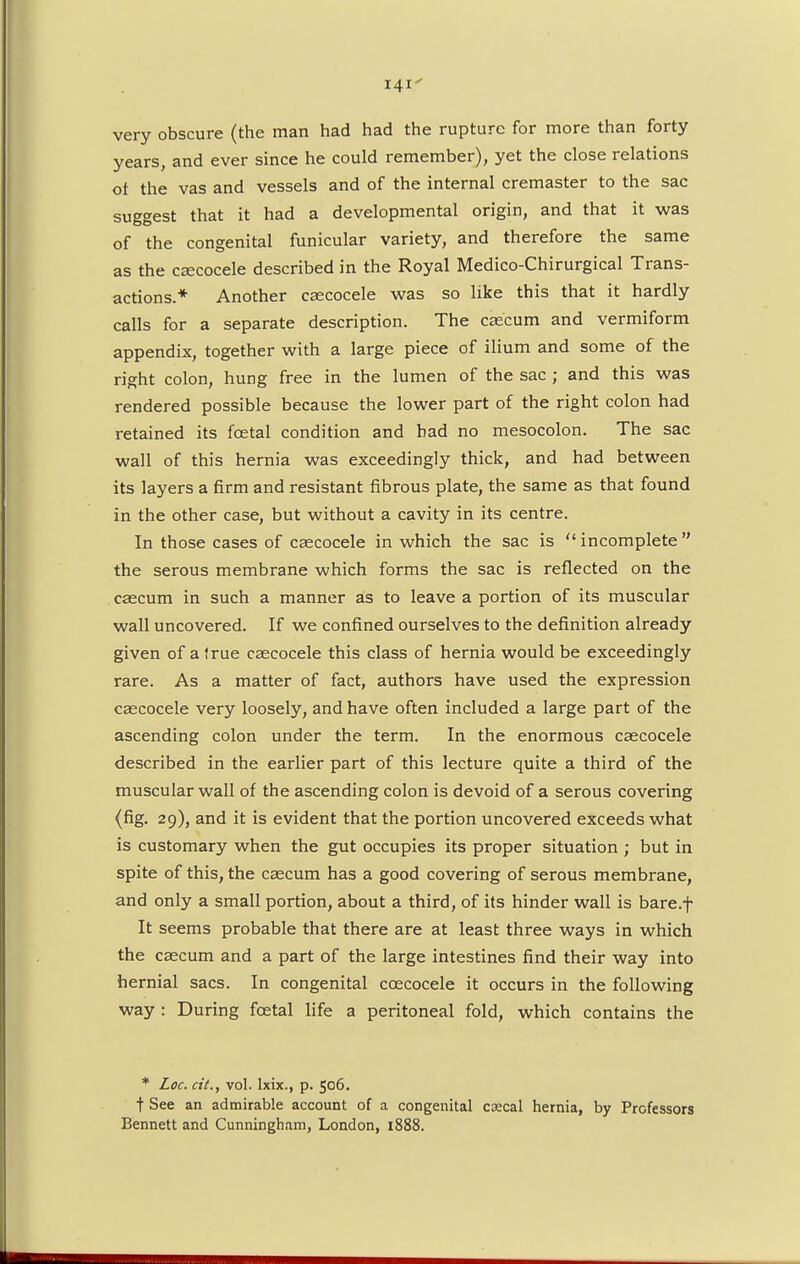 Hi very obscure (the man had had the rupture for more than forty years, and ever since he could remember), yet the close relations ot the vas and vessels and of the internal cremaster to the sac suggest that it had a developmental origin, and that it was of the congenital funicular variety, and therefore the same as the caecocele described in the Royal Medico-Chirurgical Trans- actions.* Another caecocele was so like this that it hardly calls for a separate description. The caecum and vermiform appendix, together with a large piece of ilium and some of the right colon, hung free in the lumen of the sac ; and this was rendered possible because the lower part of the right colon had retained its fcetal condition and bad no mesocolon. The sac wall of this hernia was exceedingly thick, and had between its layers a firm and resistant fibrous plate, the same as that found in the other case, but without a cavity in its centre. In those cases of caecocele in which the sac is  incomplete  the serous membrane which forms the sac is reflected on the caecum in such a manner as to leave a portion of its muscular wall uncovered. If we confined ourselves to the definition already given of a true caecocele this class of hernia would be exceedingly rare. As a matter of fact, authors have used the expression caecocele very loosely, and have often included a large part of the ascending colon under the term. In the enormous caecocele described in the earlier part of this lecture quite a third of the muscular wall of the ascending colon is devoid of a serous covering (fig. 29), and it is evident that the portion uncovered exceeds what is customary when the gut occupies its proper situation ; but in spite of this, the caecum has a good covering of serous membrane, and only a small portion, about a third, of its hinder wall is bare.f It seems probable that there are at least three ways in which the caecum and a part of the large intestines find their way into hernial sacs. In congenital ccecocele it occurs in the following way : During fcetal life a peritoneal fold, which contains the * Loc. cit., vol. Ixix., p. 506. t See an admirable account of a congenital ccecal hernia, by Professors Bennett and Cunningham, London, 1888.