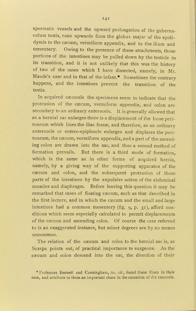 spermatic vessels and the upward prolongation of the guberna- culum testis, runs upwards from the globus major of the epidi- dymis to the caecum, vermiform appendix, and to the ilium and mesentery. Owing to the presence of these attachments, those portions of the intestines may be pulled down by the testicle in its transition, and it is not unlikely that this was the history of two of the cases which I have dissected, namely, in Mr. Maude's case and in that of the infant.* Sometimes the contrary happens, and the intestines prevent the transition of the testis. In acquired caecocele the specimens seem to indicate that the protrusion of the caecum, vermiform appendix, and colon are secondary to an ordinary enterocele. It is generally allowed that as a hernial sac enlarges there is a displacement of the loose peri- toneum which lines the iliac fossae, and therefore, as an ordinary enterocele or entero-epiplocele enlarges and displaces the peri- toneum, the caecum, vermiform appendix, and a part of the ascend- ing colon are drawn into the sac, and thus a second method of formation prevails. But there is a third mode of formation, which is the same as in other forms of acquired hernia, namely, by a giving way of the supporting apparatus of the caecum and colon, and the subsequent protrusion of those parts of the intestines by the expulsive action of the abdominal muscles and diaphragm. Before leaving this question it may be remarked that cases of floating caecum, such as that described in the first lecture, and in which the caecum and the small and large intestines had a common mesentery (fig. 9, p. 31), afford con- ditions which seem especially calculated to permit displacements of the caecum and ascending colon. Of course the case referred to is an exaggerated instance, but minor degrees are by no means uncommon. The relation of the caecum and colon to the hernial sac is, as Scarpa points out, of practical importance to surgeons. As the caecum and colon descend into the sac, the direction of their * Professors Bennett and Cunningham, he. cil., found these fibres in their case, and attiibute to them an important share in the causation of the csecocele.