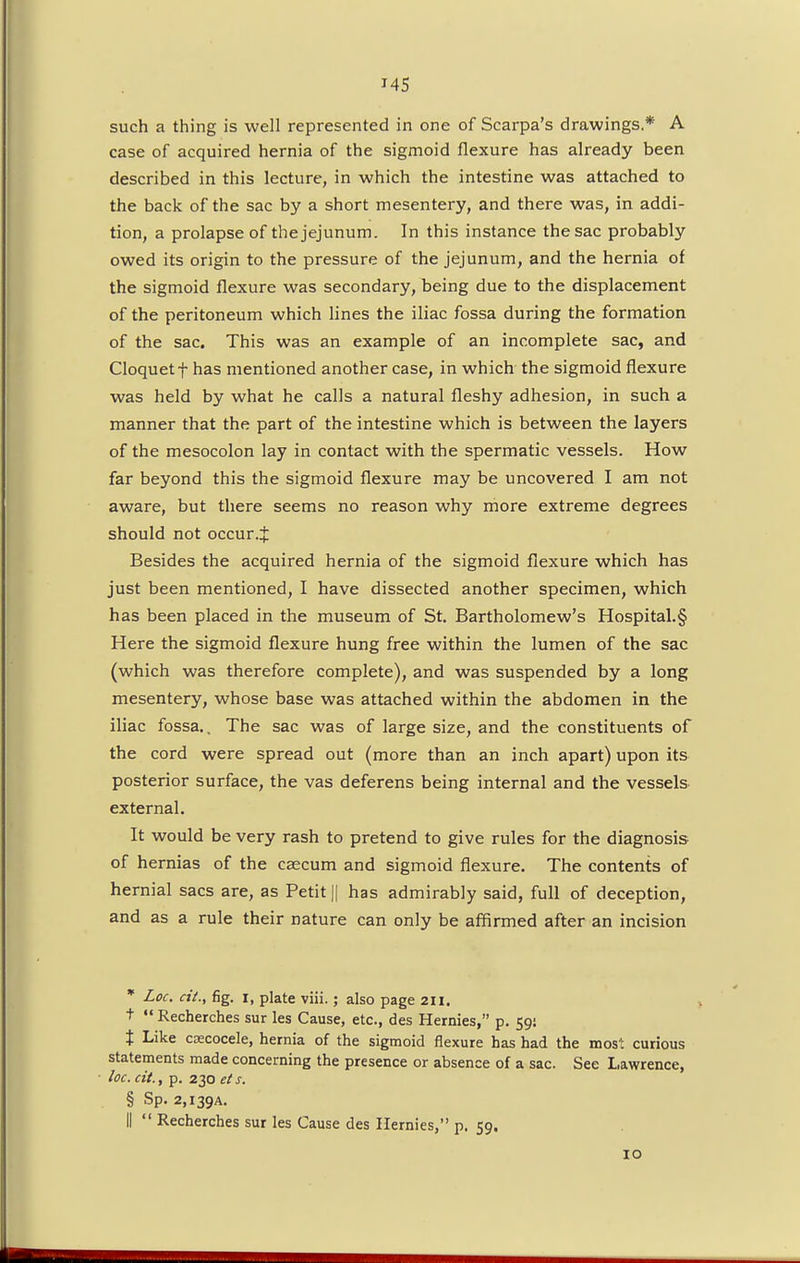such a thing is well represented in one of Scarpa's drawings* A case of acquired hernia of the sigmoid flexure has already been described in this lecture, in which the intestine was attached to the back of the sac by a short mesentery, and there was, in addi- tion, a prolapse of the jejunum. In this instance the sac probably owed its origin to the pressure of the jejunum, and the hernia of the sigmoid flexure was secondary, being due to the displacement of the peritoneum which lines the iliac fossa during the formation of the sac. This was an example of an incomplete sac, and Cloquet f has mentioned another case, in which the sigmoid flexure was held by what he calls a natural fleshy adhesion, in such a manner that the part of the intestine which is between the layers of the mesocolon lay in contact with the spermatic vessels. How far beyond this the sigmoid flexure may be uncovered I am not aware, but there seems no reason why more extreme degrees should not occur.:}: Besides the acquired hernia of the sigmoid flexure which has just been mentioned, I have dissected another specimen, which has been placed in the museum of St. Bartholomew's Hospital.§ Here the sigmoid flexure hung free within the lumen of the sac (which was therefore complete), and was suspended by a long mesentery, whose base was attached within the abdomen in the iliac fossa.. The sac was of large size, and the constituents of the cord were spread out (more than an inch apart) upon its posterior surface, the vas deferens being internal and the vessels external. It would be very rash to pretend to give rules for the diagnosis of hernias of the caecum and sigmoid flexure. The contents of hernial sacs are, as Petit || has admirably said, full of deception, and as a rule their nature can only be affirmed after an incision * Loc. cit., fig. i, plate viii.; also page 211. t  Recherches sur les Cause, etc., des Hernies, p. 59! t Like CEecocele, hernia of the sigmoid flexure has had the most curious statements made concerning the presence or absence of a sac. See Lawrence, • loc. cit., p. 230 ets. § Sp- 2,139a. II  Recherches sur les Cause des Hernies, p. 59. 10