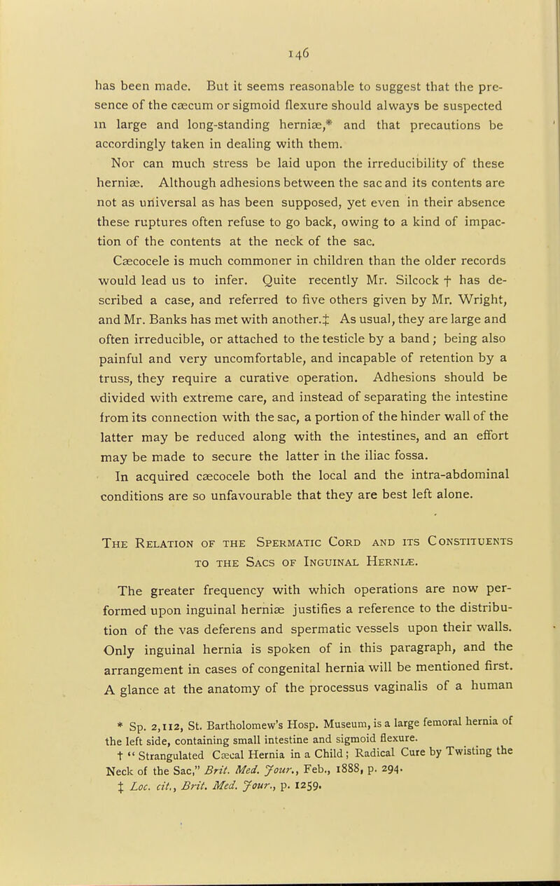 has been made. But it seems reasonable to suggest that the pre- sence of the caecum or sigmoid flexure should always be suspected in large and long-standing hernias,* and that precautions be accordingly taken in dealing with them. Nor can much stress be laid upon the irreducibility of these hernias. Although adhesions between the sac and its contents are not as universal as has been supposed, yet even in their absence these ruptures often refuse to go back, owing to a kind of impac- tion of the contents at the neck of the sac. Cascocele is much commoner in children than the older records would lead us to infer. Quite recently Mr. Silcock f has de- scribed a case, and referred to five others given by Mr. Wright, and Mr. Banks has met with another.^ As usual, they are large and often irreducible, or attached to the testicle by a band; being also painful and very uncomfortable, and incapable of retention by a truss, they require a curative operation. Adhesions should be divided with extreme care, and instead of separating the intestine from its connection with the sac, a portion of the hinder wall of the latter may be reduced along with the intestines, and an effort may be made to secure the latter in the iliac fossa. In acquired cascocele both the local and the intra-abdominal conditions are so unfavourable that they are best left alone. The Relation of the Spermatic Cord and its Constituents to the Sacs of Inguinal Hernle. The greater frequency with which operations are now per- formed upon inguinal hernias justifies a reference to the distribu- tion of the vas deferens and spermatic vessels upon their walls. Only inguinal hernia is spoken of in this paragraph, and the arrangement in cases of congenital hernia will be mentioned first. A glance at the anatomy of the processus vaginalis of a human * Sp. 2,112, St. Bartholomew's Hosp. Museum, is a large femoral hernia of the left side, containing small intestine and sigmoid flexure. t  Strangulated CEecal Hernia in a Child; Radical Cure by Twisting the Neck of the Sac, Brit. Med. Jour., Feb., 1888, p. 294. % Loc. cit,, Brit. Med. Jour., p. 1259.
