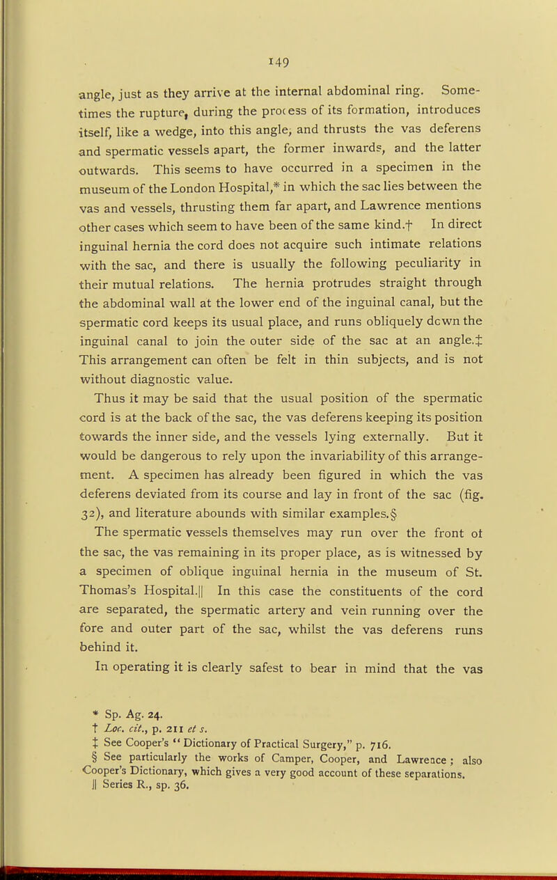 angle, just as they arrive at the internal abdominal ring. Some- times the rupture, during the process of its formation, introduces itself, like a wedge, into this angle, and thrusts the vas deferens and spermatic vessels apart, the former inwards, and the latter outwards. This seems to have occurred in a specimen in the museum of the London Hospital,* in which the sac lies between the vas and vessels, thrusting them far apart, and Lawrence mentions other cases which seem to have been of the same kind.f In direct inguinal hernia the cord does not acquire such intimate relations with the sac, and there is usually the following peculiarity in their mutual relations. The hernia protrudes straight through the abdominal wall at the lower end of the inguinal canal, but the spermatic cord keeps its usual place, and runs obliquely dcwn the inguinal canal to join the outer side of the sac at an angle.J This arrangement can often be felt in thin subjects, and is not without diagnostic value. Thus it may be said that the usual position of the spermatic cord is at the back of the sac, the vas deferens keeping its position towards the inner side, and the vessels lying externally. But it would be dangerous to rely upon the invariability of this arrange- ment. A specimen has already been figured in which the vas deferens deviated from its course and lay in front of the sac (fig. 32), and literature abounds with similar examples.§ The spermatic vessels themselves may run over the front ot the sac, the vas remaining in its proper place, as is witnessed by a specimen of oblique inguinal hernia in the museum of St. Thomas's Hospital.|| In this case the constituents of the cord are separated, the spermatic artery and vein running over the fore and outer part of the sac, whilst the vas deferens runs behind it. In operating it is clearly safest to bear in mind that the vas * Sp. Ag. 24. t Lor. cit., p. 211 et s. t See Cooper's  Dictionary of Practical Surgery, p. 716. § See particularly the works of Camper, Cooper, and Lawrence; also Cooper's Dictionary, which gives a very good account of these separations. J| Series R., sp. 36.