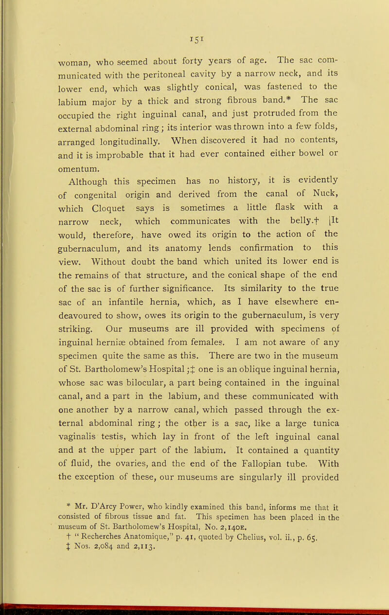 woman, who seemed about forty years of age. The sac com- municated with the peritoneal cavity by a narrow neck, and its lower end, which was slightly conical, was fastened to the labium major by a thick and strong fibrous band.* The sac occupied the right inguinal canal, and just protruded from the external abdominal ring; its interior was thrown into a few folds, arranged longitudinally. When discovered it had no contents, and it is improbable that it had ever contained either bowel or omentum. Although this specimen has no history, it is evidently of congenital origin and derived from the canal of Nuck, which Cloquet says is sometimes a little flask with a narrow neck, which communicates with the belly.f [It would, therefore, have owed its origin to the action of the gubernaculum, and its anatomy lends confirmation to this view. Without doubt the band which united its lower end is the remains of that structure, and the conical shape of the end of the sac is of further significance. Its similarity to the true sac of an infantile hernia, which, as I have elsewhere en- deavoured to show, owes its origin to the gubernaculum, is very striking. Our museums are ill provided with specimens of inguinal herniae obtained from females. I am not aware of any specimen quite the same as this. There are two in the museum of St. Bartholomew's Hospital ;£ one is an oblique inguinal hernia, whose sac was bilocular, a part being contained in the inguinal canal, and a part in the labium, and these communicated with one another by a narrow canal, which passed through the ex- ternal abdominal ring; the other is a sac, like a large tunica vaginalis testis, which lay in front of the left inguinal canal and at the upper part of the labium. It contained a quantity of fluid, the ovaries, and the end of the Fallopian tube. With the exception of these, our museums are singularly ill provided * Mr. D'Arcy Power, who kindly examined this band, informs me that it consisted of fibrous tissue and fat. This specimen has been placed in the museum of St. Bartholomew's Hospital, No. 2,I40E. t  Recherches Anatomique, p. 41, quoted by Chelius, vol. ii., p. 65. % Nos. 2,084 and 2,113.