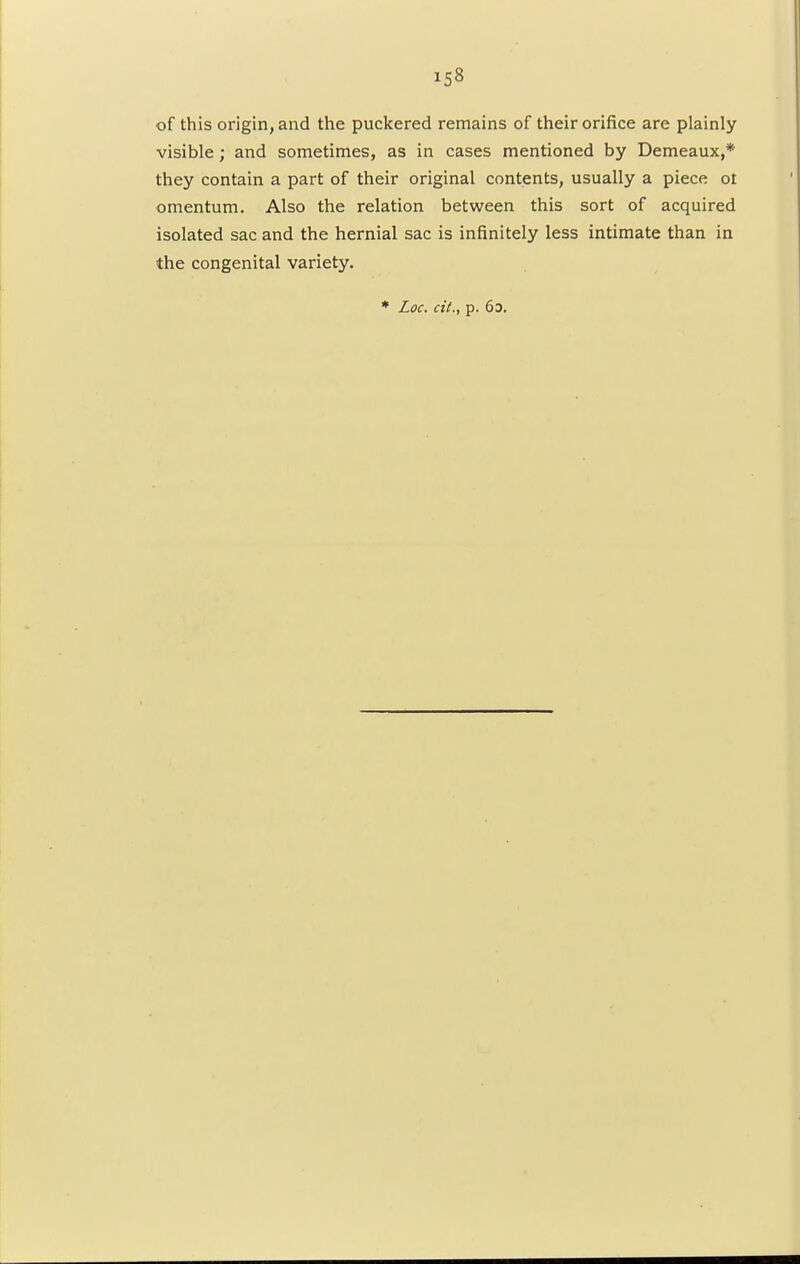 of this origin, and the puckered remains of their orifice are plainly visible; and sometimes, as in cases mentioned by Demeaux,* they contain a part of their original contents, usually a piece ot omentum. Also the relation between this sort of acquired isolated sac and the hernial sac is infinitely less intimate than in the congenital variety. * Loc. cit., p. 6d.