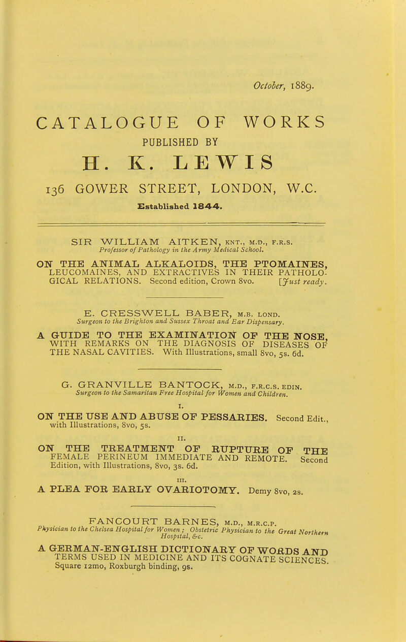 October, 1889. CATALOGUE OF WORKS PUBLISHED BY H. K. LEWIS 136 GOWER STREET, LONDON, W.C. Established 1844. SIR WILLIAM AITKEN, knt., m.d., f.r.s. Professor of Pathology in the Army Medical School. ON THE ANIMAL ALKALOIDS, THE PTOMAINES, LEUCOMAINES, AND EXTRACTIVES IN THEIR PATHOLO- GICAL RELATIONS. Second edition, Crown 8vo. [Just ready. E. CRESS WELL BABER, m.b. lond. Surgeon to the Brighton and Sussex Throat and Ear Dispensary. A GUIDE TO THE EXAMINATION OP THE NOSE WITH REMARKS ON THE DIAGNOSIS OF DISEASES OF THE NASAL CAVITIES. With Illustrations, small 8vo, 5s. 6d G. GRANVILLE BANTOCK, m.d., f.r.c.s. edin. Surgeon to the Samaritan Free Hospital for Women and Children. ON THE USE AND ABUSE OP PESSARIES. Second Edit., with Illustrations, 8vo, 5s. 11. ON THE TREATMENT OP RUPTURE OP THE FEMALE PERINEUM IMMEDIATE AND REMOTE. Second Edition, with Illustrations, 8vo, 3s. 6d. in. A PLEA FOR EARLY OVARIOTOMY. Demy 8vo, 2s. FANCOURT BARNES, m.d., m.r.c.p. Physician to the Chelsea Hospital for Women ; Obstetric Physician to the Great Northern Hospital, &c. A GERMAN-ENGLISH DICTIONARY OP WORDS AND TERMS USED IN MEDICINE AND ITS COGNATE SCIENCES Square i2mo, Roxburgh binding, gs.