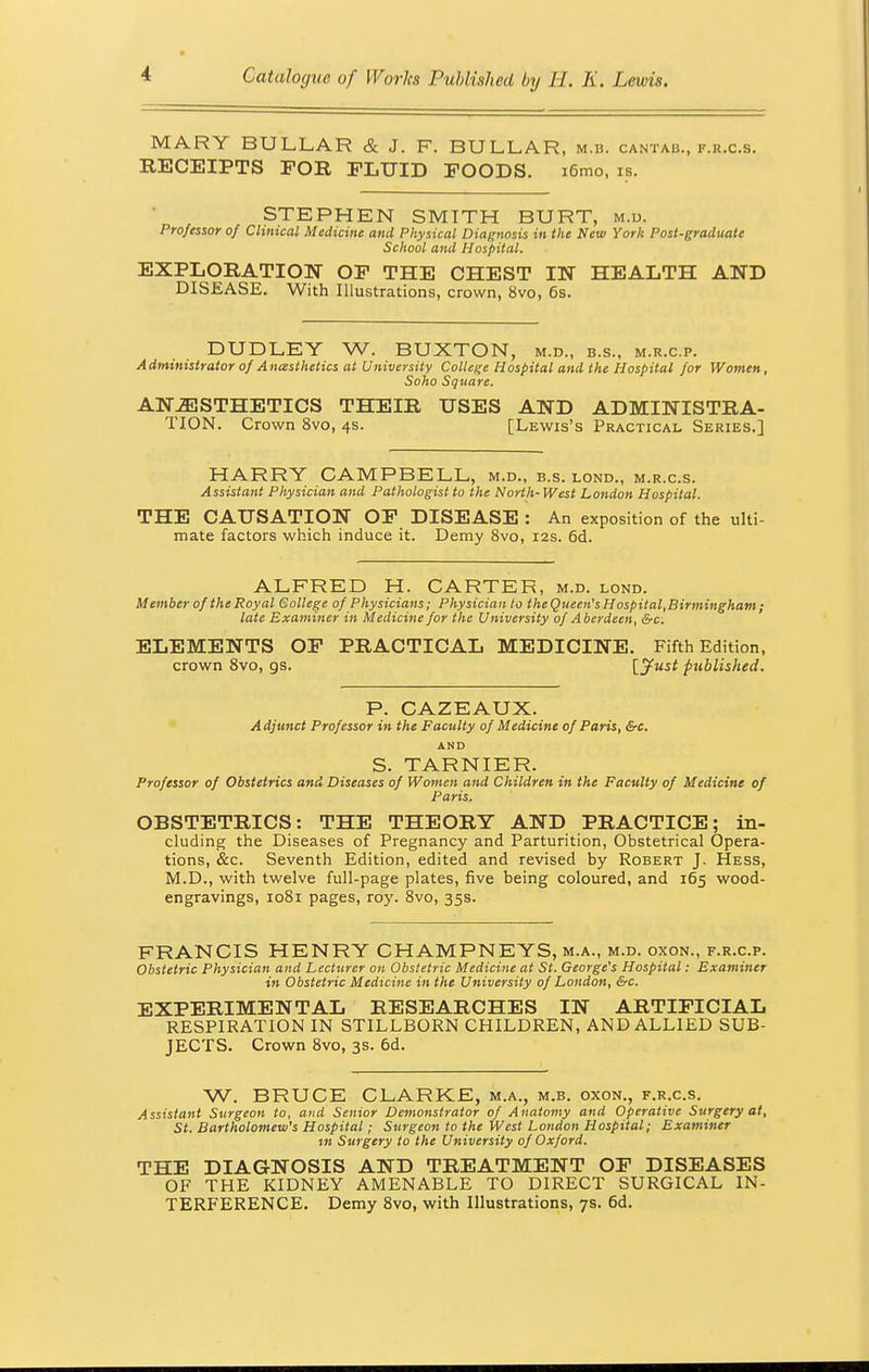 MARY BULLAR & J. F. BU LLAR, M.B. CANTAB., F.H.C.S. RECEIPTS FOR FLUID FOODS. x6mo, is. STEPHEN SMITH BURT, m.d. Professor of Clinical Medicine and Physical Diagnosis in the New York Post-graduate School and Hospital. EXPLORATION OF THE CHEST IN HEALTH AND DISEASE. With Illustrations, crown, 8vo, 6s. DUDLEY W. BUXTON, m.d., b.s., m.r.c.p. Administrator of Ancesthetics at University College Hospital and the Hospital for Women, Soho Square. ANESTHETICS THEIR USES AND ADMINISTRA- TION. Crown 8vo, 4s. [Lewis's Practical Series.] HARRY CAMPBELL, m.d., b.s. lond., m.r.c.s. Assistant Physician and Pathologist to the North- West London Hospital. THE CAUSATION OF DISEASE : An exposition of the ulti- mate factors which induce it. Demy 8vo, 12s. 6d. ALFRED H. CARTER, m.d. lond. Member of the Royal College of Physicians; Physician to the Queen's H ospital,Birmingham ; late Examiner in Medicine for the University of Aberdeen, &c. ELEMENTS OF PRACTICAL MEDICINE. Fifth Edition, crown 8vo, gs. [Just published. P. CAZEAUX. Adjunct Professor in the Faculty of Medicine of Paris, &c. AND S. TARNIER. Professor of Obstetrics and Diseases of Women and Children in the Faculty of Medicine of Paris, OBSTETRICS: THE THEORY AND PRACTICE; in- cluding the Diseases of Pregnancy and Parturition, Obstetrical Opera- tions, &c. Seventh Edition, edited and revised by Robert J. Hess, M.D., with twelve full-page plates, five being coloured, and 165 wood- engravings, 1081 pages, roy. 8vo, 35s. FRANCIS HENRY CHAMPNEYS, m.a., m.d. oxon., f.r.c.p. Obstetric Physician and Lecturer on Obstetric Medicine at St. George's Hospital: Examiner in Obstetric Medicine in the University of London, &c. EXPERIMENTAL RESEARCHES IN ARTIFICIAL RESPIRATION IN STILLBORN CHILDREN, AND ALLIED SUB- JECTS. Crown 8vo, 3s. 6d. W. BRUCE CLARKE, m.a., m.b. oxon., f.r.c.s. Assistant Surgeon to, and Senior Demonstrator of Anatomy and Operative Surgery at, St. Bartholomew's Hospital; Surgeon to the West London Hospital; Examiner in Surgery to the University of Oxford. THE DIAGNOSIS AND TREATMENT OF DISEASES OF THE KIDNEY AMENABLE TO DIRECT SURGICAL IN- TERFERENCE. Demy 8vo, with Illustrations, 7s. 6d.