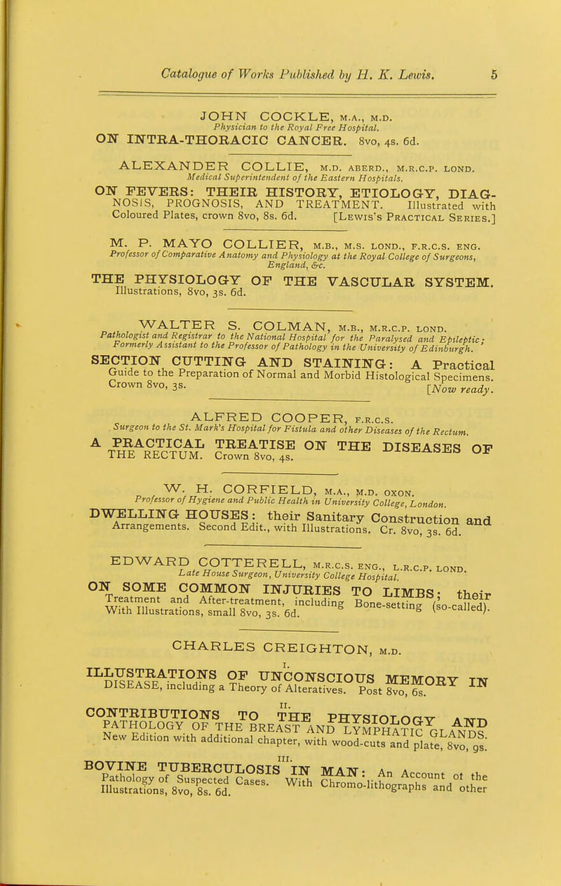 JOHN COCKLE, m.a., m.d. Physician to the Royal Free Hospital. ON INTRA-THORACIC CANCER. 8vo, 4s. 6d. ALEXANDER COLLIE, M.D. ABERD., M.R.C.P. LOND. Medical Superintendent of the Eastern Hospitals. ON FEVERS: THEIR HISTORY, ETIOLOGY, DIAG- NOSIS, PROGNOSIS, AND TREATMENT. Illustrated with Coloured Plates, crown 8vo, 8s. 6d. [Lewis's Practical Series.] M. P. MAYO COLLIER, m.b., m.s. lond., f.r.c.s. eng. Professor of Comparative Anatomy and Physiology at the Royal College of Surgeons, England, &c. THE PHYSIOLOGY OP THE VASCULAR SYSTEM. Illustrations, 8vo, 3s. 6d. WALTER S. COLMAN, m.b., m.r.c.p. lond. Pathologist and Registrar to the National Hospital for the Paralysed and Epileptic ■ Formerly Assistant to the Professor of Pathology in the University of Edinburgh. SECTION CUTTING AND STAINING: A Practical Guide to the Preparation of Normal and Morbid Histological Specimens Crown 8vo, 3s. [iv^ ready_ ALFRED COOPER, f.r.c.s. Surgeon to the St. Mark's Hospital for Fistula and other Diseases of the Rectum A TPH^Tr°UAML SA8^ °N THE DISEASES OF W. H. CORFIELD, m.a., m.d. oxon Professor of Hygiene and Public Health in University College London DWELLING HOUSES: their Sanitary Construction and Arrangements. Second Edit., with Illustrations. Cr. 8vo 3s 6d EDWARD COTTERELL, m.r.c.s. eng., l.r.c.p. lond. Late House Surgeon, University College Hospital ON SOME COMMON INJURIES TO LIMBS • thai* Treatment and After-treatment, including Bone setting /' , » ^ With Illustrations, small 8vo, 3s. 6d. S *one-settmS (so-called). CHARLES CREIGHTON, m.d. IL£USTRATIONS OF UNCONSCIOUS MFMn-RV tat DISEASE, including a Theory of Alteratives Post IN CONTRIBUTIONS TO THE PHYSTOT nrv a tvtt^ PATHOLOGY OF THE BREAST AND LYMPHATIC^LAND? New Edition with additional chapter, with wood-cut!Tand plafe^Svo 9l BOVINE TUBERCULOSIS^IN MATfl • An a„ .