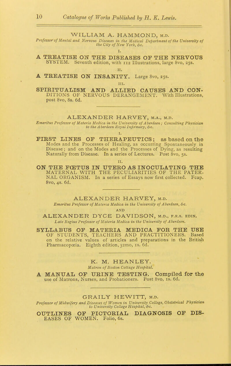 WILLIAM A. HAMMOND, m.d. Professor of Mental and Nervous Diseases in the Medical Department of the University of the City of New York, &c. I. A TREATISE ON THE DISEASES OF THE NERVOUS SYSTEM. Seventh edition, with 112 Illustrations, large 8vo, 25s. 11. A TREATISE ON INSANITY. Large 8vo, 25s. in. SPIRITUALISM AND ALLIED CAUSES AND CON- DITIONS OF NERVOUS DERANGEMENT. With Illustrations, post 8vo, 8s. 6d. ALEXANDER HARVEY, m.a., m.d. Emeritus Professor of Materia Medica in the University of A berdeen; Consulting Physician to the A berdeen Royal Infirmary, &c. I. FIRST LINES OF THERAPEUTICS; as based on the Modes and the Processes of Healing, as occurring Spontaneously in Disease; and on the Modes and the Processes of Dying, as resulting Naturally from Disease. In a series of Lectures. Post 8vo, 5s. 11. ON THE FCETUS IN UTERO AS INOCULATING THE MATERNAL WITH THE PECULIARITIES OF THE PATER- NAL ORGANISM. In a series of Essays now first collected. Fcap. 8vo, 4s. 6d. ALEXANDER HARVEY, m.d. Emeritus Professor of Materia Medica in the University of Aberdeen, &c. AND ALEXANDER DYCE DAVIDSON, m.d., f.r.s. edin. Late Regius Professor of Materia Medica in the University of Aberdeen. SYLLABUS OF MATERIA MEDICA FOR THE USE OF STUDENTS, TEACHERS AND PRACTITIONERS. Based on the relative values of articles and preparations in the British Pharmacopoeia. Eighth edition, 32mo, is. 6d. K. M. HEANLEY. Matron of Boston Cottage Hospital. A MANUAL OF URINE TESTING. Compiled for the use of Matrons, Nurses, and Probationers. Post 8vo, is. 6d. GRAILY HEWITT, m.d. Professor of Midwifery and Diseases of Women in University College, Obstetrical Physician to University College Hospital, &c. OUTLINES OF PICTORIAL DIAGNOSIS OF DIS- EASES OF WOMEN. Folio, 6s.