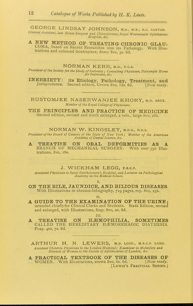 GEORGE LINDSAY JOHNSON, m.a., m.b., b.c. cantab. Cluneal Assistant, late House Surgeon and Chloroformist, Royal Westminster Ophthalmic Hospital, &c. A SSf METHOD OP TREATING CHRONIC GLAU- , ' based on Recent Researches into its Pathology. With Illus- trations and coloured frontispiece, demy 8vo, 3s. 6d. NORMAN KERR, m.d., f.l.s. President of the Society for the Study of Inebriety ; Consulting Physician, Dalrymple Home for Inebriates, etc. INEBRIETY: its Etiology, Pathology, Treatment, and Jurisprudence. Second edition, Crown 8vo, 12s. 6d. [Now ready. RUSTOMJEE NASERWANJEE KHORY, m.d. brux. Member of the Royal College of Physicians. THE PRINCIPLES AND PRACTICE OF MEDICINE Second edition, revised and much enlarged, 2 -vols., large 8vo, 28s. NORMAN W. KINGSLEY, m.d.s., d.d.s. President of the Board of Censors of the State of New York; Member of the American Academy of Dental Science, &c. A TREATISE ON ORAL DEFORMITIES AS A BRANCH OF MECHANICAL SURGERY. With over 350 Illus- trations, 8vo, 16s. J. WICKHAM LEGG, f.r.c.p. Assistant Physician to Saint Bartholomew's Hospital, and Lecturer on Pathological Anatomy in the Medical School. i. ON THE BILE, JAUNDICE, AND BILIOUS DISEASES. With Illustrations in chromo-lithography, jig pages, roy. 8vo, 25s. 11. A GUIDE TO THE EXAMINATION OP THE URINE; intended chiefly for Clinical Clerks and Students. Sixth Edition, revised and enlarged, with Illustrations, fcap. 8vo, 2s. 6d. III. A TREATISE ON HEMOPHILIA, SOMETIMES CALLED THE HEREDITARY HEMORRHAGIC DIATHESIS. Fcap. 4to, 7s. 6d. ARTHUR H. N. LEWERS, m.d. lond., m.r.c.p. lond. Assistant Obstetric Physician to the London Hospital; Examiner in Midwifery and Diseases of Women to the Society of Apothecaries of London, &c. A. PRACTICAL TEXTBOOK OP THE DISEASES OF WOMEN. With Illustrations, crown 8vo, 8s. 6d. [Now ready. [Lewis's Practical Series.]
