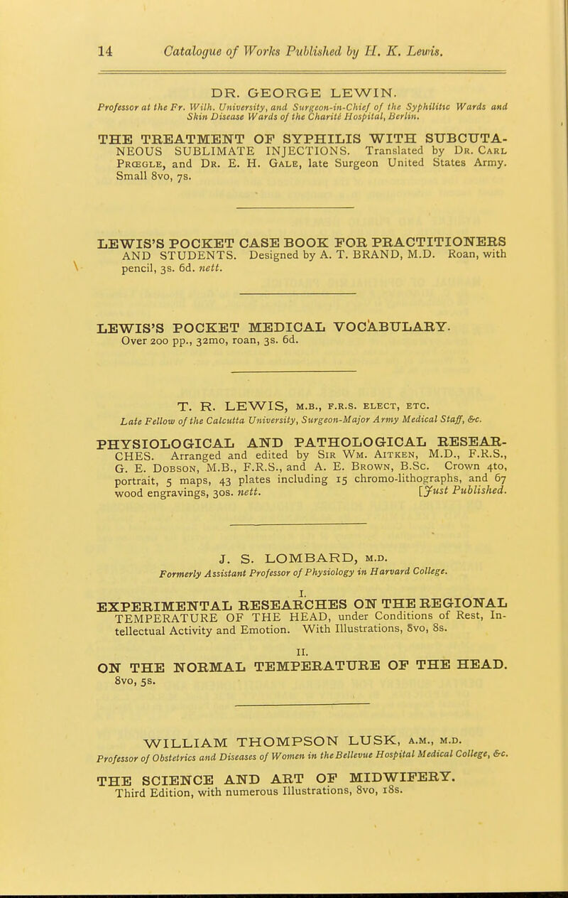 DR. GEORGE LEWIN, Professor at the Fr. With. University, and Surgeon-in-Chief of the Syphilitic Wards and Skin Disease Wards of the Chariti Hospital, Berlin. THE TREATMENT OP SYPHILIS WITH SUBCUTA- NEOUS SUBLIMATE INJECTIONS. Translated by Dr. Carl Prcegle, and Dr. E. H. Gale, late Surgeon United States Army. Small 8vo, 7s. LEWIS'S POCKET CASE BOOK FOR PRACTITIONERS AND STUDENTS. Designed by A. T. BRAND, M.D. Roan, with pencil, 3s. 6d. nett. LEWIS'S POCKET MEDICAL VOCABULARY. Over 200 pp., 32mo, roan, 3s. 6d. T. R. LEWIS, M.B., F.R.S. ELECT, ETC. Late Fellow of the Calcutta University, Surgeon-Major Army Medical Staff, &c. PHYSIOLOGICAL AND PATHOLOGICAL RESEAR- CHES. Arranged and edited by Sir Wm. Aitken, M.D., F.R.S., G. E. Dobson, M.B., F.R.S., and A. E. Brown, B.Sc. Crown 4to, portrait, 5 maps, 43 plates including 15 chromo-lithographs, and 67 wood engravings, 30s. nett. [Just Published. J. S. LOMBARD, m.d. Formerly Assistant Professor of Physiology in Harvard College. . I. EXPERIMENTAL RESEARCHES ON THE REGIONAL TEMPERATURE OF THE HEAD, under Conditions of Rest, In- tellectual Activity and Emotion. With Illustrations, Svo, 8s. II. ON THE NORMAL TEMPERATURE OP THE HEAD. 8vo, 5s. WILLIAM THOMPSON LUSK, a.m., m.d. Professor of Obstetrics and Diseases of Women in theBellevue Hospital Medical College, &c. THE SCIENCE AND ART OP MIDWIFERY. Third Edition, with numerous Illustrations, 8vo, 18s.