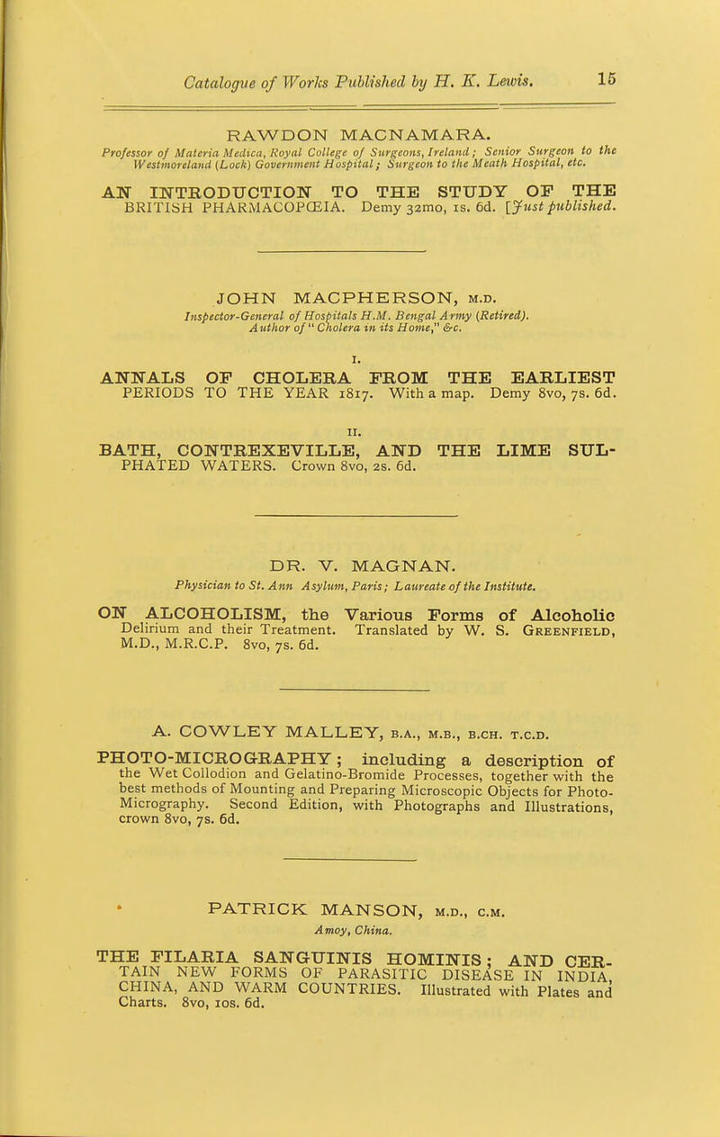 RAWDON MACNAMARA. Professor of Materia Medica, Royal College of Surgeons, Ireland; Senior Surgeon to the Westmoreland (Lock) Government Hospital; Surgeon to the Meath Hospital, etc. AN INTRODUCTION TO THE STUDY OF THE BRITISH PHARMACOPOEIA. Demy 321110, is. 6d. {Just published. JOHN MACPHERSON, m.d. Inspector-General of Hospitals H.M. Bengal Army (Retired). Author of Cholera in its Home, &c. 1. ANNALS OP CHOLERA FROM THE EARLIEST PERIODS TO THE YEAR 1817. With a map. Demy 8vo, 7s. 6d. 11. BATH, CONTREXEVILLE, AND THE LIME SUL- PHATED WATERS. Crown 8vo, 2s. 6d. DR. V. MAGNAN. Physician to St. Ann Asylum, Paris; Laureate of the Institute. ON ALCOHOLISM, the Various Forms of Alcoholic Delirium and their Treatment. Translated by W. S. Greenfield, M.D., M.R.C.P. 8vo, 7s. 6d. A. COWLEY MALLEY, b.a., m.b., b.ch. t.c.d. PHOTO-MICROGRAPHY; including a description of the Wet Collodion and Gelatino-Bromide Processes, together with the best methods of Mounting and Preparing Microscopic Objects for Photo- Micrography. Second Edition, with Photographs and Illustrations, crown 8vo, 7s. 6d. PATRICK MANSON, m.d., cm. Amoy, China. THE FILARIA SANGUINIS HOMINIS ; AND CER- TAIN NEW FORMS OF PARASITIC DISEASE IN INDIA CHINA, AND WARM COUNTRIES. Illustrated with Plates and Charts. 8vo, 10s. 6d.
